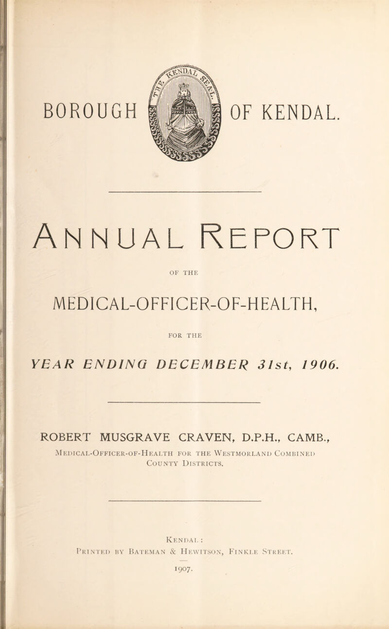 BOROUGH KENDAL. Annual Report OF THE MEDICAL-OFFICER-OF-HEALTH, FOR THE YEAR ENDING DECEMBER 31st, 1906. ROBERT MUSGRAVE CRAVEN, D.P.H., CAMB., Medical-Officer-of-Health for the Westmorland Combined County Districts. Kendal: Printed by Bateman & Hewitson, Finkle Street. 1907.