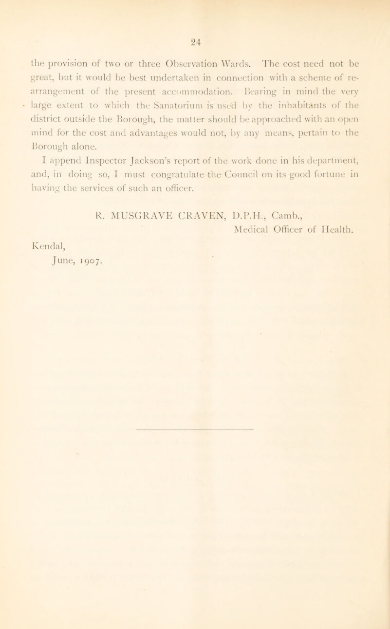 the provision of two or three Observation Wards. The cost need not be great, but it would be best undertaken in connection with a scheme of re¬ arrangement of the present accommodation, bearing in mind the very * large extent to which the Sanatorium is used by the inhabitants of the district outside the Borough, the matter should be approached with an open mind for the cost and advantages would not, by any means, pertain to the Borough alone. I append Inspector Jackson’s report of the work done in his department, and, in doing so, I must congratulate the Council on its good fortune in having the services of such an officer. R. MUSGRAVE CRAVEN, D.P.H., Camb., Medical Officer of Health. Kendal, June, 1907.