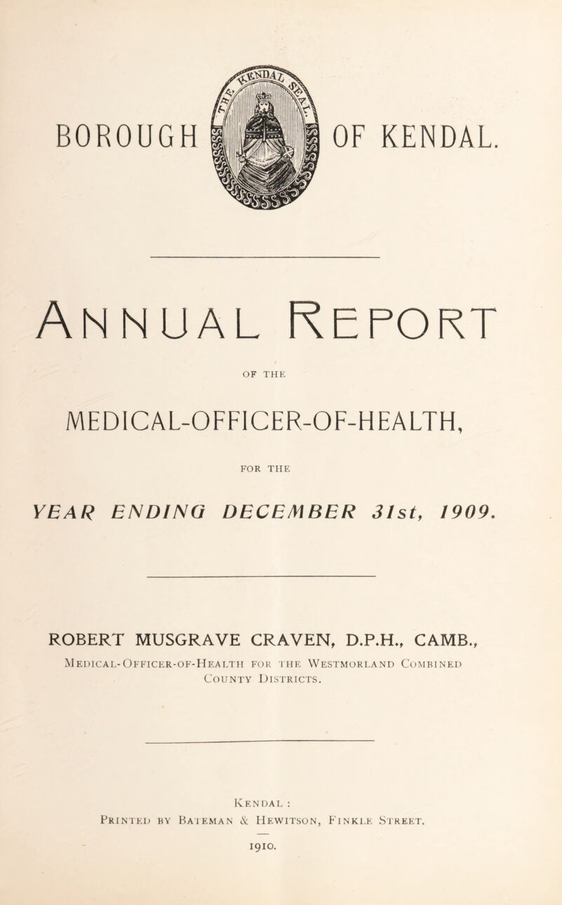 BOROUGH OF KENDAL. Annual Report OF THE MEDICAL-OFFICER-OF-HEALTH, FOR THE YEAR ENDING DECEMBER 3/st, 1909. ROBERT MUSGRAVE CRAVEN, D.P.H., CAMB., Medical-Officer-of-Health for the Westmorland Combined County Districts. Ivendal : Printed by Bateman & Hewitson, Finkle Street. 1910.