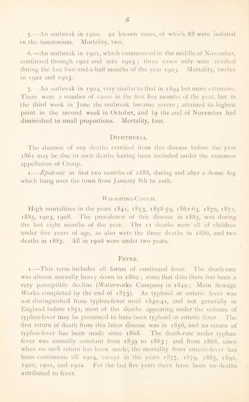 5-—An outbreak in 1900. 92 known cases, of which 88 were isolated in the Sanatorium. Mortality, two. 6. —An outbreak in 1901, which commenced in the middle of November, continued through [902 and into 1903 ; three cases only were notified during the last four-and-a-half months of the year 1903. Mortality, twelve in 1902 and 1903. 7. —An outbreak in 1904, very similar to that in 1894 but more extensive. There were a number of cases in the first five months of the year, but in the third week in June the outbreak became severe ; attained its highest point in the second week in October, and by the end of November had diminished to small proportions. Mortality, four. Diphtheria. The absence of any deaths certified from this disease before the year 1861 may be due to such deaths having been included under the common appellation of Croup. 1.—Epidemic in first two months of 1888, during and after a dense fog which hung over the town from January 8th to 20th. Whooping-Cough. High mortalities in the years 1841, 1853, 1858-59, 1862-63, 1870, 1872, t 885, 1903, 1908. The prevalence of this disease in 1885, was during the last eight months of the year. The n deaths were all of children under five years of age, as also were the three deaths in 1886, and two deaths in 1887. All in 1908 were under two years. Fever. 1.—This term includes all forms of continued fever. The death-rate was almost annually heavy down to i860 ; since that date there has been a very perceptible decline (Waterworks Company in 1849 ; Main Sewage Works completed by the end of 1873). As typhoid or enteric fever was not distinguished from typhus-fever until 1840-41, and not generally in England before 1851, most of the deaths appearing under the column of typhus-fever may be presumed to have been typhoid or enteric fever The first return of death from this latter disease was in 1856, and no return of typhus-fever has been made since 1868. The death-rate under typhus- fever was annually constant from 1839 to 1863 ; and from 1868, since when no such return has been made, the mortality from enteric-fever has been continuous till 1904, except in the years 1877, 1879, 1885, 1892, 1900, 1901, and 1902. For the last five years there have been no deaths attributed to fever.