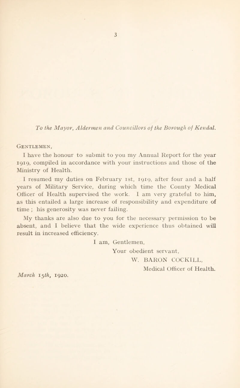 To the Mayor, Aldermen and Councillors of the Borough of Kendal. Gentlemen, I have the honour to submit to you my Annual Report for the year 1919, compiled in accordance with your instructions and those of the Ministry of Health. I resumed my duties on February 1st, 1919, after four and a half years of Military Service, during which time the County Medical Officer of Health supervised the work. I am very grateful to him, as this entailed a large increase of responsibility and expenditure of time ; his generosity was never failing. My thanks are also due to you for the necessary permission to be absent, and I believe that the wide experience thus obtained will result in increased efficiency. I am, Gentlemen, Your obedient servant, W. BARON COCKILL, Medical Officer of Health. March 15 th, 1920.