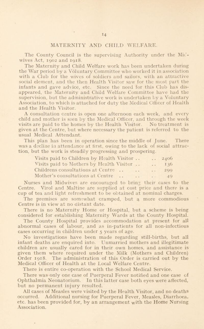 MATERNITY AND CHILD WELFARE. The County Council is the supervising Authority under the Mic- wives Act, 1902 and 1918. The Maternity and Child Welfare work has been undertaken during the War period by a Voluntary Committee who worked it in association with a Club for the wives of soldiers and sailors, with an attractive social element, and the then Health Visitor saw for the most part the infants and gave advice, etc. Since the need for this Club has dis- appeared, the Maternity and Child Welfare Committee have had the supervision, but the administrative work is undertaken by a Voluntary Association, to which is attached for duty the Medical Officer of Health and the Health Visitor. A consultation centre is open one afternoon each week, and every child and mother is seen by the Medical Officer, and through the week visits are paid to the homes by the Health Visitor. No treatment is given at the Centre, but where necessary the patient is referred to the usual Medical Attendant. This plan has been in operation since the middle of June. There was a decline in attendance at first, owing to the lack of social attrac- tion, but the work is steadily progressing and prospering. Visits paid to Children by Health Visitor . . . . 2406 Visits paid to Mothers by Health Visitor . . . . 136 Childrens consultations at Centre . . . . . . 299 Mother’s consultations at Centre . . . . . . 49 Nurses and Midwives are encouraged to bring their cases to the Centre. Virol and Maltine are supplied at cost price and there is a cup of tea and light refreshment to be obtained at nominal charges. The premises are somewhat cramped, but a more commodious Centre is in view at no distant date. There is no Maternity Home or Hospital, but a scheme is being considered for establishing Maternity Wards at the County Hospital. The County Hospital provides accommodation at present for all abnormal cases of labour, and as in-patients for all non-infectious cases occurring in children under 5 years of age. No investigations have been made regarding still-births, but all infant deaths are enquired into. Unmarried mothers and illegitimate children are usually cared for in their own homes, and assistance is given them where required under the Milk (Mothers and Children) Order 1918. The administration of this Order is carried out by the Medical Officer of Health at the Local Welfare Centre. There is entire co-operation with the School Medical Service. There was only one case of Puerperal Fever notified and one case of Ophthalmia Neonatorium. In this latter case both eyes were affected, but no permanent injury resulted. All cases of Measles were visited by the Health Visitor, and no deaths occurred. Additional nursing for Puerperal Fever, Measles, Diarrhoea, etc. has been provided for, by an arrangement with the Home Nursing Association.