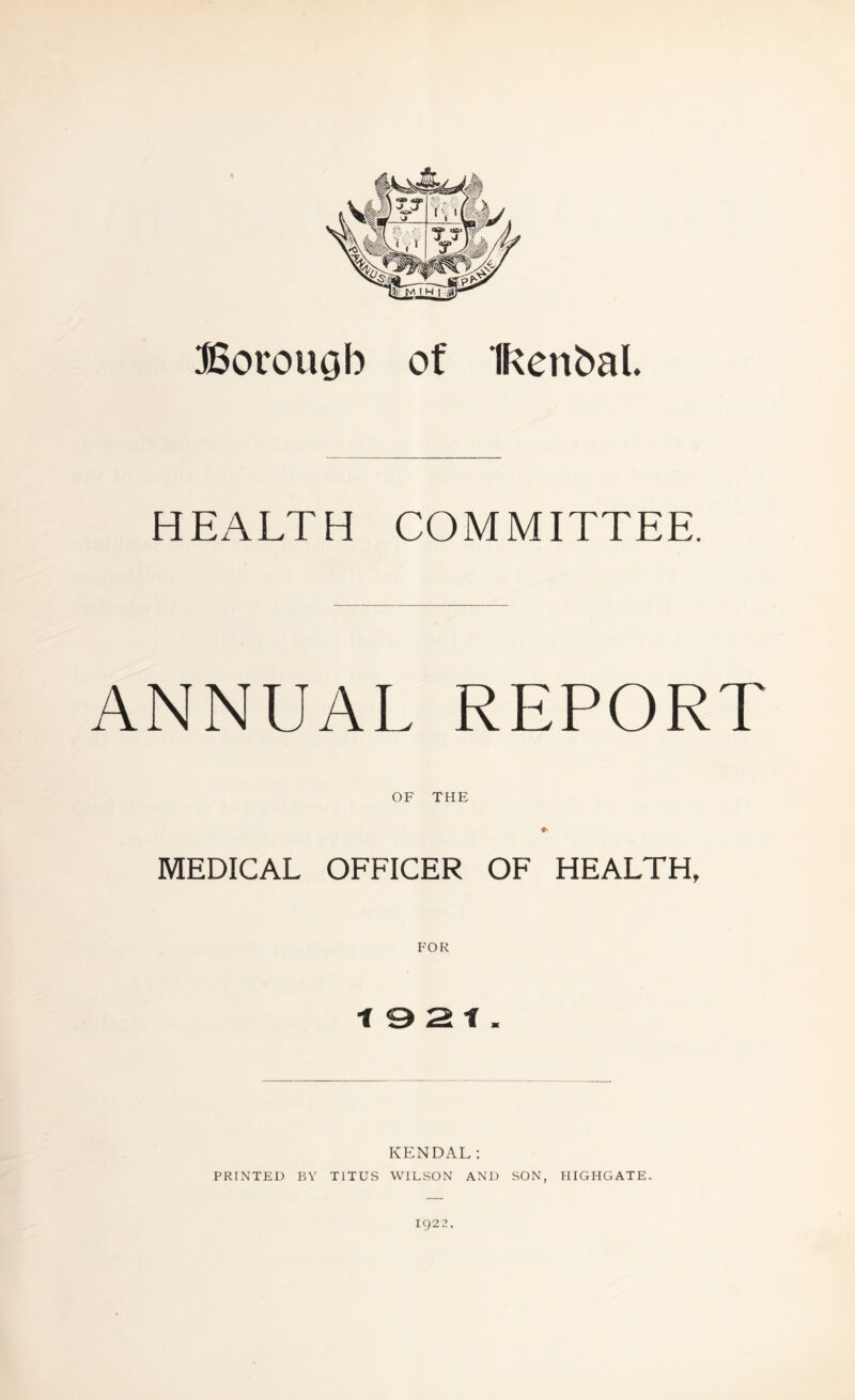 Borough of Ikertbal HEALTH COMMITTEE. ANNUAL REPORT OF THE MEDICAL OFFICER OF HEALTH, FOR 19 2 1. KENDAL: PRINTED P,Y TITUS WILSON AND SON, HIGHGATE. ig22.