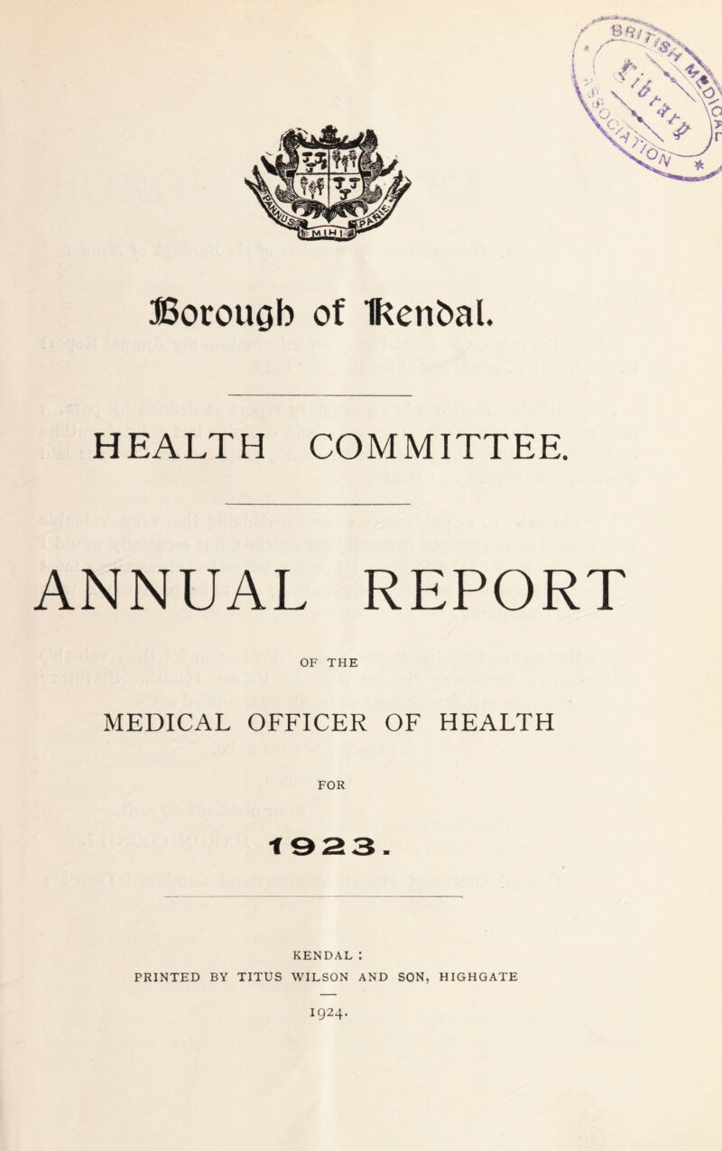 Boroucjb of IRenbal. HEALTH COMMITTEE. ANNUAL REPORT OF THE MEDICAL OFFICER OF HEALTH FOR 1923. KENDAL: PRINTED BY TITUS WILSON AND SON, HIGHGATE 1924.