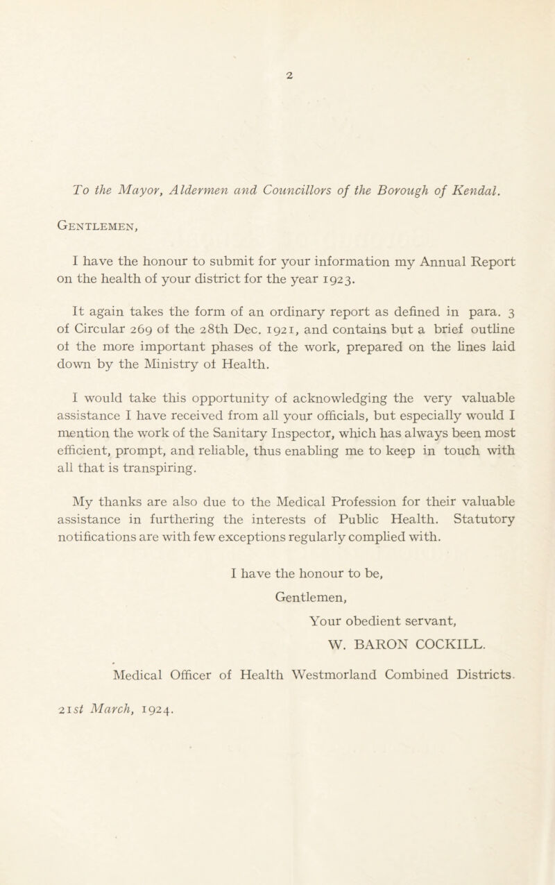 To the Mayor, Aldermen and Councillors of the Borough of Kendal. Gentlemen, I have the honour to submit for your information my Annual Report on the health of your district for the year 1923. It again takes the form of an ordinary report as defined in para. 3 of Circular 269 of the 28th Dec. 1921, and contains but a brief outline of the more important phases of the work, prepared on the lines laid down by the Ministry oi Health. I would take this opportunity of acknowledging the very valuable assistance I have received from all your officials, but especially would I mention the work of the Sanitary Inspector, which has always been most efficient, prompt, and reliable, thus enabling me to keep in touch with all that is transpiring. My thanks are also due to the Medical Profession for their valuable assistance in furthering the interests of Public Health. Statutory notifications are with few exceptions regularly complied with. I have the honour to be, Gentlemen, Your obedient servant, W. BARON COCKILL. Medical Officer of Health Westmorland Combined Districts. 21st March, 1924.