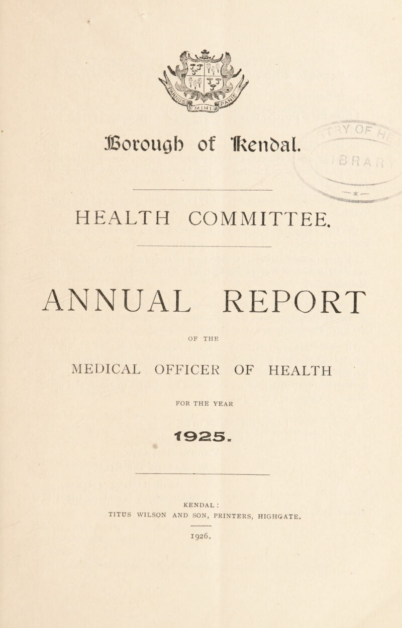 Borough of Ifcenfcal. ~ .* —> HEALTH COMMITTEE. ANNUAL REPORT OF THE MEDICAL OFFICER OF HEALTH FOR THE YEAR KENDAL: TITUS WILSON AND SON, PRINTERS, HIGHGATE. 1926.