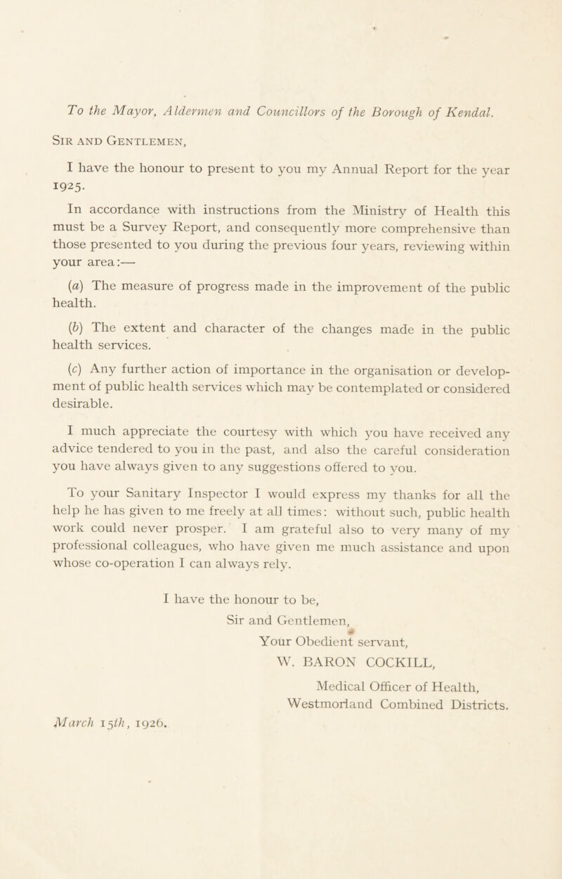 To the Mayor, Aldermen and Councillors of the Borough of Kendal. Sir and Gentlemen, I have the honour to present to you my Annual Report for the year 1925. In accordance with instructions from the Ministry of Health this must be a Survey Report, and consequently more comprehensive than those presented to you during the previous four years, reviewing within your area:-—■ (a) The measure of progress made in the improvement of the public health. (b) The extent and character of the changes made in the public health services. (c) Any further action of importance in the organisation or develop- ment of public health services which may be contemplated or considered desirable. I much appreciate the courtesy with which you have received any advice tendered to you in the past, and also the careful consideration you have always given to any suggestions offered to you. To your Sanitary Inspector I would express my thanks for all the help he has given to me freely at all times: without such, public health work could never prosper. I am grateful also to very many of my professional colleagues, who have given me much assistance and upon whose co-operation I can always rely. I have the honour to be, Sir and Gentlemen, Your Obedient servant, W. BARON COCKILL, Medical Officer of Health, Westmorland Combined Districts. March 15//?, 1926.