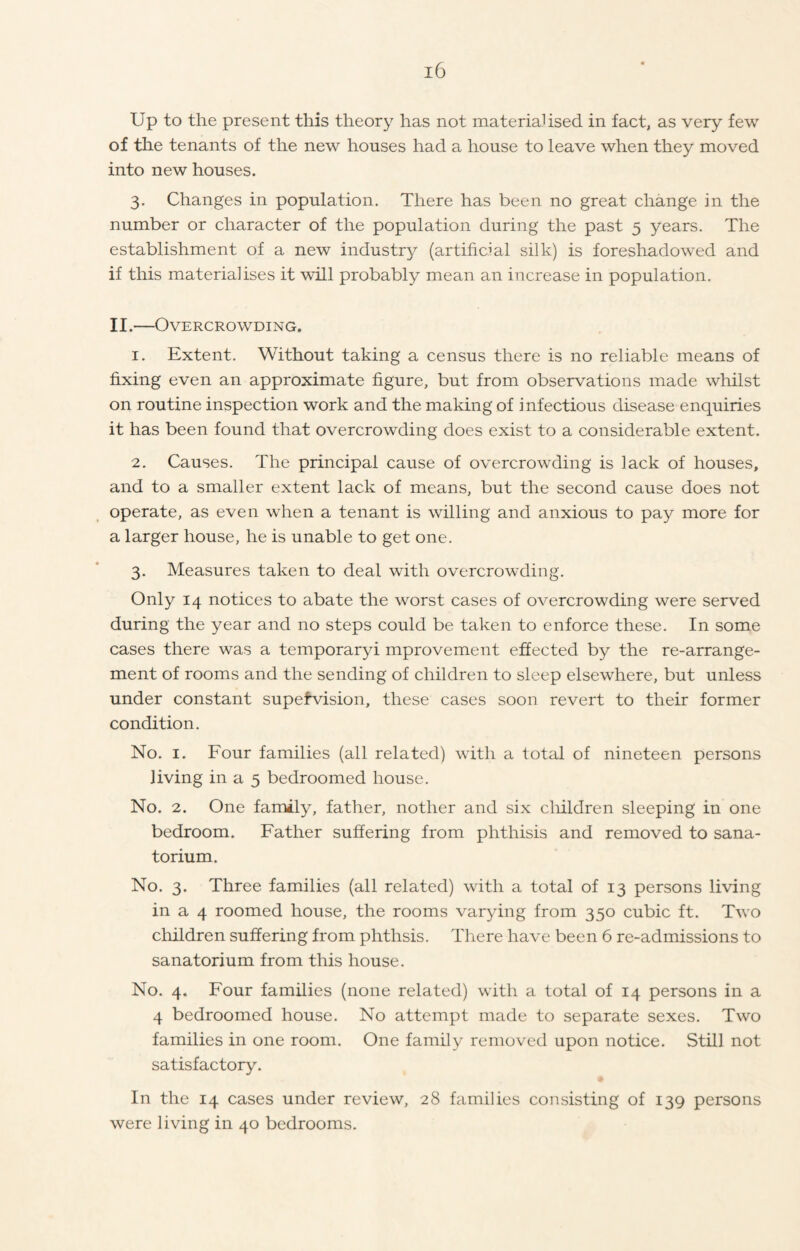 Up to the present this theory has not materialised in fact, as very few of the tenants of the new houses had a house to leave when they moved into new houses. 3. Changes in population. There has been no great change in the number or character of the population during the past 5 years. The establishment of a new industry (artificial silk) is foreshadowed and if this materialises it will probably mean an increase in population. II.—Overcrowding. 1. Extent. Without taking a census there is no reliable means of fixing even an approximate figure, but from observations made whilst on routine inspection work and the making of infectious disease enquiries it has been found that overcrowding does exist to a considerable extent. 2. Causes. The principal cause of overcrowding is lack of houses, and to a smaller extent lack of means, but the second cause does not operate, as even when a tenant is willing and anxious to pay more for a larger house, he is unable to get one. 3. Measures taken to deal with overcrowding. Only 14 notices to abate the worst cases of overcrowding were served during the year and no steps could be taken to enforce these. In some cases there was a temporaryi improvement effected by the re-arrange- ment of rooms and the sending of children to sleep elsewhere, but unless under constant supervision, these cases soon revert to their former condition. No. 1. Four families (all related) with a total of nineteen persons living in a 5 bedroomed house. No. 2. One family, father, nother and six children sleeping in one bedroom. Father suffering from phthisis and removed to sana- torium. No. 3. Three families (all related) with a total of 13 persons living in a 4 roomed house, the rooms varying from 350 cubic ft. Two children suffering from phthsis. There have been 6 re-admissions to sanatorium from this house. No. 4. Four families (none related) with a total of 14 persons in a 4 bedroomed house. No attempt made to separate sexes. Two families in one room. One family removed upon notice. Still not satisfactory. In the 14 cases under review, 28 families consisting of 139 persons were living in 40 bedrooms.