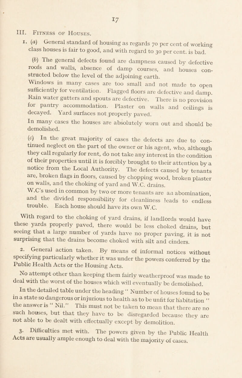 III. Fitness of Houses. i. (a) General standard of housing as regards 70 per cent of working class houses is fair to good, and with regard to 30 per cent, is bad. (6) The general defects found are dampness caused by defective roofs and walls, absence of damp courses, and houses con- structed below the level of the adjoining earth. Windows in many cases are too small and not made to open sufficiently for ventilation. Flagged floors are defective and damp. Rain watei gutters and spouts are defective. There is no provision for pantry accommodation. Plaster on walls and ceilings is decayed. Yard surfaces not properly paved. In many cases the houses are absolutely worn out and should be demolished. {c) In the great majority of cases the defects are due to con- tinued neglect on the part of the owner or his agent, who, although they call regularly for rent, do not take any interest in the condition of their properties until it is forcibly brought to their attention by a notice from the Local Authority. The defects caused by tenants are, broken flags in floors, caused by chopping wood, broken plaster on walls, and the choking of yard and W.C. drains. W.C's used in common by two or more tenants are an abomination, and the divided responsibility for cleanliness leads to endless trouble. Each house should have its own W.C. With regard to the choking of yard drains, if landlords would have these yards properly paved, there would be less choked drains, but seeing that a large number of yards have no proper paving, it is not surprising that the diains become choked with silt and cinders. 2. General action taken. By means of informal notices without specifying particularly whether it was under the powers conferred by the Public Health Acts or the Housing Acts. No attempt other than keeping them fairly weatherproof was made to deal with the worst of the houses which will eventually be demolished. In the detailed table under the heading  Number of houses found to be m a state so dangerous or injurious to health as to be unfit for habitation ” the answer is  Nil.” This must not be taken to mean that there are no such houses, but that they have to be disregarded because they are not able to be dealt with effectually except by demolition. 3. Difficulties met with. The powers given by the Public Health Acts are usually ample enough to deal with the majority of cases.