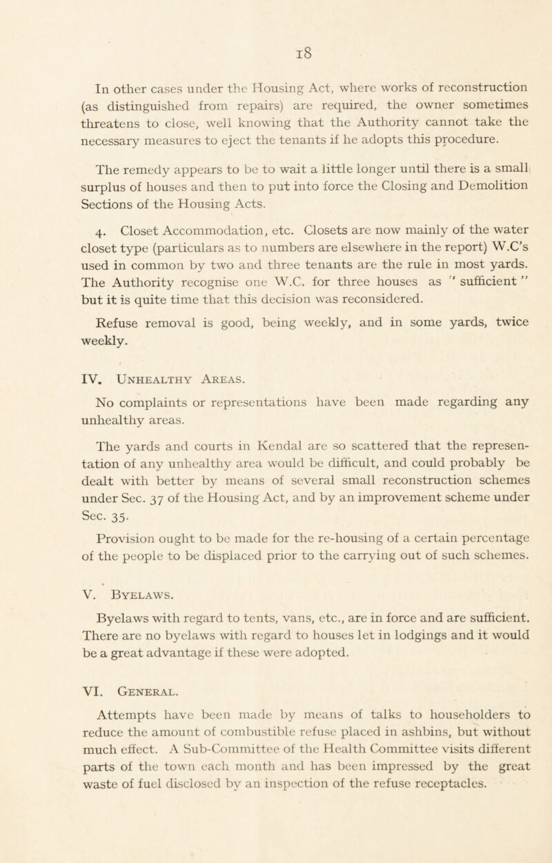 In other cases under the Housing Act, where works of reconstruction (as distinguished from repairs) are required, the owner sometimes threatens to close, well knowing that the Authority cannot take the necessary measures to eject the tenants if he adopts this procedure. The remedy appears to be to wait a little longer until there is a small surplus of houses and then to put into force the Closing and Demolition Sections of the Housing Acts. 4. Closet Accommodation, etc. Closets are now mainly of the water closet type (particulars as to numbers are elsewhere in the report) W.C’s used in common by two and three tenants are the rule in most yards. The Authority recognise one W.C. for three houses as ‘ sufficient ” but it is quite time that this decision was reconsidered. Refuse removal is good, being weekly, and in some yards, twice weekly. $ IV. Unhealthy Areas. No complaints or representations have been made regarding any unhealthy areas. The yards and courts in Kendal are so scattered that the represen- tation of any unhealthy area would be difficult, and could probably be dealt with better by means of several small reconstruction schemes under Sec. 37 of the Housing Act, and by an improvement scheme under Sec. 35. Provision ought to be made for the re-housing of a certain percentage of the people to be displaced prior to the carrying out of such schemes. V. Byelaws. Byelaws with regard to tents, vans, etc., are in force and are sufficient. There are no byelaws with regard to houses let in lodgings and it would be a great advantage if these were adopted. VI. General. Attempts have been made by means of talks to householders to reduce the amount of combustible refuse placed in ashbins, but without much effect. A Sub-Committee of the Health Committee visits different parts of the town each month and has been impressed by the great waste of fuel disclosed by an inspection of the refuse receptacles.