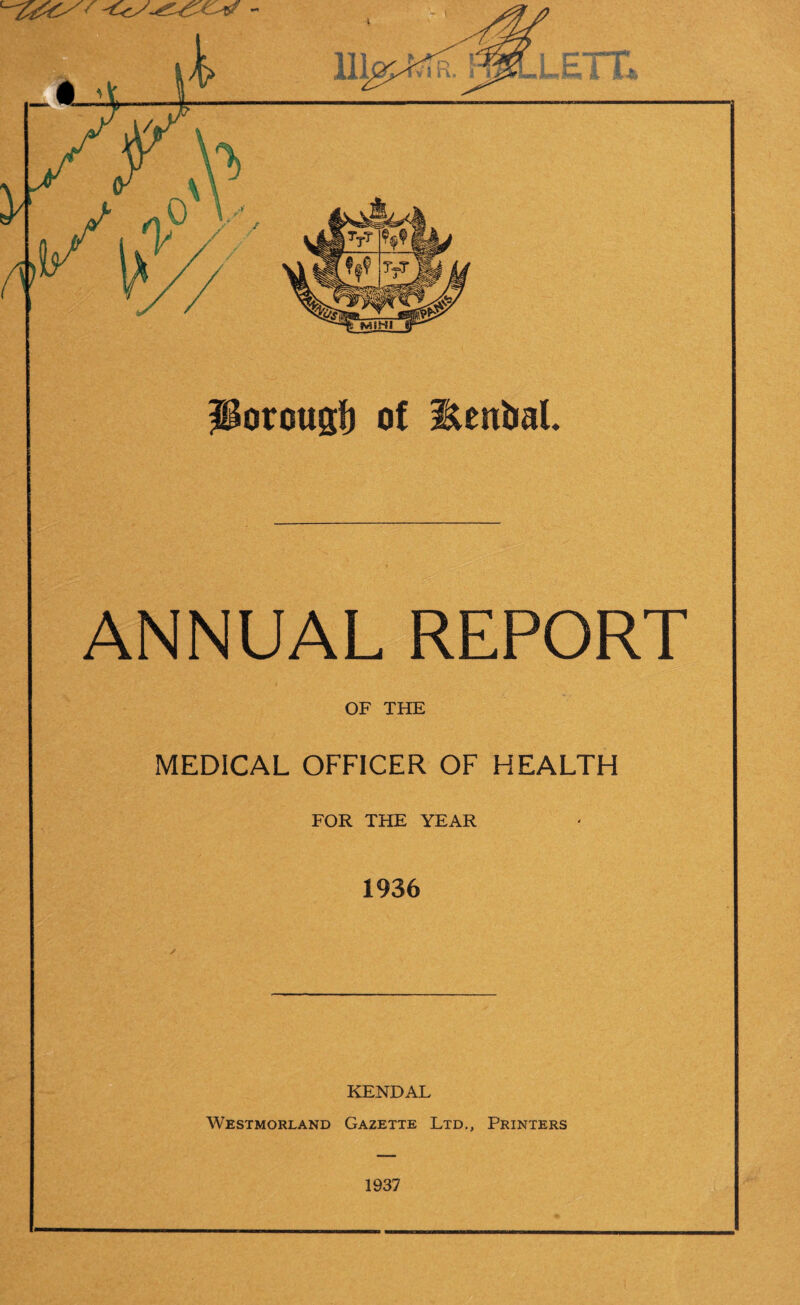 ANNUAL REPORT OF THE MEDICAL OFFICER OF HEALTH FOR THE YEAR 1936 KENDAL Westmorland Gazette Ltd., Printers 1937
