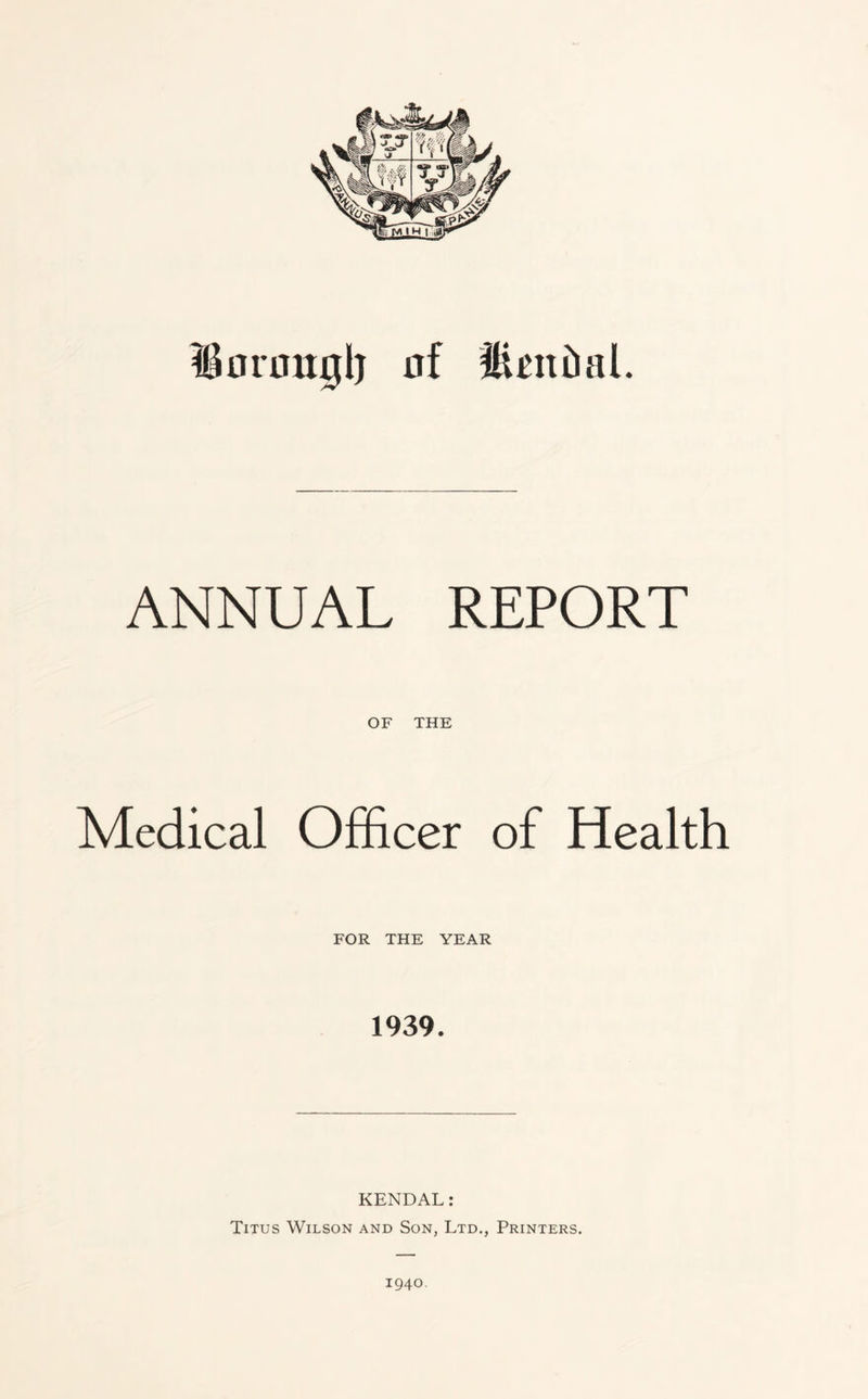 Bonmglj nf ffienial. ANNUAL REPORT OF THE Medical Officer of Health FOR THE YEAR 1939. KENDAL: Titus Wilson and Son, Ltd., Printers. 1940.