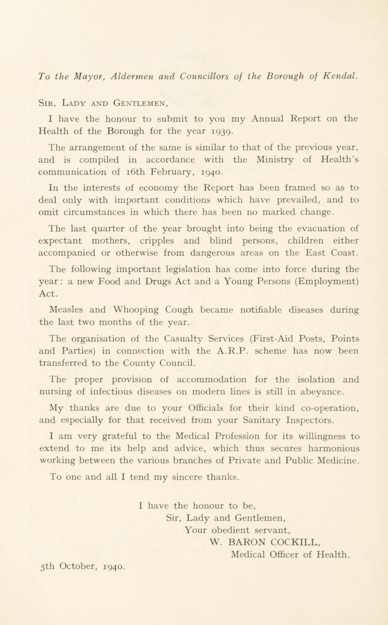 To the Mayor, Aldermen and Councillors of the Borough of Kendal. Sir, Lady and Gentlemen, I have the honour to submit to you my Annual Report on the Health of the Borough for the year 1939. The arrangement of the same is similar to that of the previous year, and is compiled in accordance with the Ministry of Health’s communication of 16th February, 1940. In the interests of economy the Report has been framed so as to deal only with important conditions which have prevailed, and to omit circumstances in which there has been no marked change. The last quarter of the year brought into being the evacuation of expectant mothers, cripples and blind persons, children either accompanied or otherwise from dangerous areas on the East Coast. The following important legislation has come into force during the year: a new Food and Drugs Act and a Young Persons (Employment) Act. Measles and Whooping Cough became notifiable diseases during the last two months of the year. The organisation of the Casualty Services (First-Aid Posts, Points and Parties) in connection with the A.R.P. scheme has now been transferred to the County Council. The proper provision of accommodation for the isolation and nursing of infectious diseases on modern lines is still in abeyance. My thanks are due to your Officials for their kind co-operation, and especially for that received from your Sanitary Inspectors. I am very grateful to the Medical Profession for its willingness to extend to me its help and advice, which thus secures harmonious working between the various branches of Private and Public Medicine. To one and all I tend my sincere thanks. I have the honour to be, Sir, Lady and Gentlemen, Your obedient servant, W. BARON COCKILL, Medical Officer of Health. 5th October, 1940.