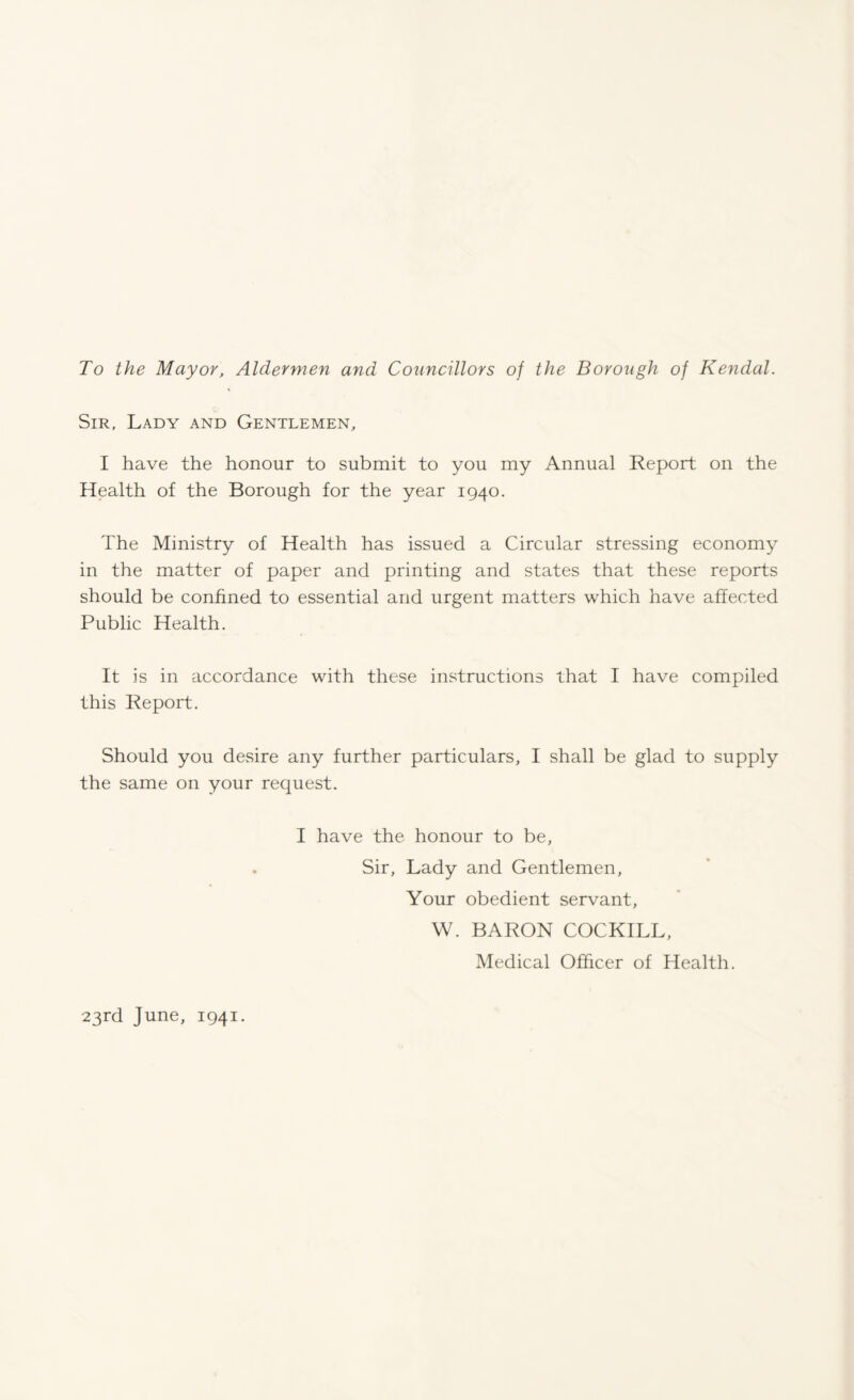 To the Mayor, Aldermen and Councillors of the Borough of Kendal. Sir, Lady and Gentlemen, I have the honour to submit to you my Annual Report on the Health of the Borough for the year 1940. The Ministry of Health has issued a Circular stressing economy in the matter of paper and printing and states that these reports should be confined to essential and urgent matters which have affected Public Health. It is in accordance with these instructions that I have compiled this Report. Should you desire any further particulars, I shall be glad to supply the same on your request. I have the honour to be, . Sir, Lady and Gentlemen, Your obedient servant, W. BARON COCKILL, Medical Officer of Health. 23rd June, 1941.