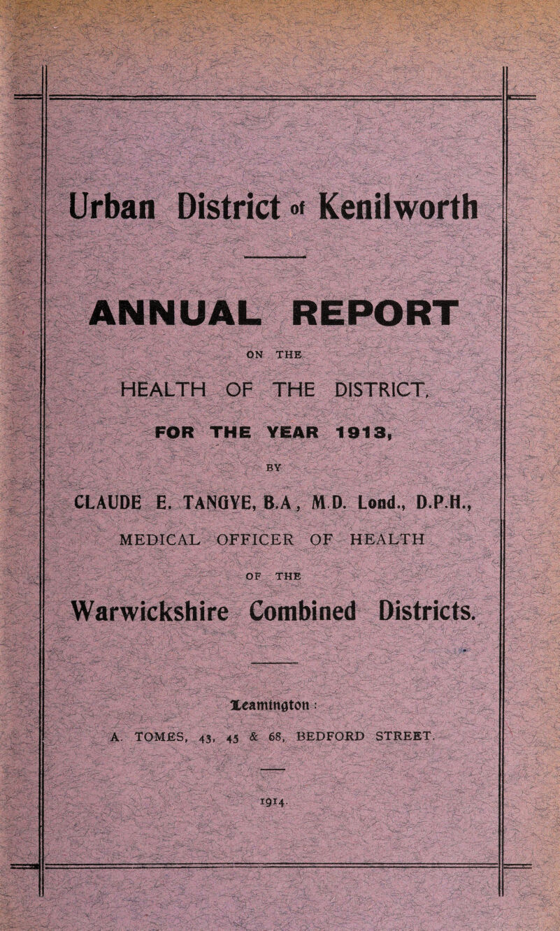 Urban District »• Kenilworth ANNUAL REPORT ON THE HEALTH OF THE DISTRICT, FOR THE YEAR 1913, BY CLAUDE E. TANOYE, B A| M D. Lond., D.P.H., MEDICAL OFFICER OF HEALTH OF THE Warwickshire Combined Districts. Xeamtnaton: A. TOMES, 43, 45 & 68, BEDFORD STREET. 1914.