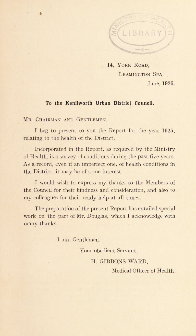 14, York Road, Leamington Spa, June, 1926. To the Kenilworth Urban District Council. Mr. Chairman and Gentlemen, I beg to present to you the Report for the year 1925, relating to the health of the District. Incorporated in the Report, as required by the Ministry of Health, is a survey of conditions during the past five years. As a record, even if an imperfect one, of health conditions in the District, it may be of some interest. I would wish to express my thanks to the Members of the Council for their kindness and consideration, and also to my colleagues for their ready help at all times. The preparation of the present Report has entailed special work on the part of Mr. Douglas, which I acknowledge with many thanks. I am, Gentlemen, Your obedient Servant, H. GIBBONS WARD, Medical Officer of Health.