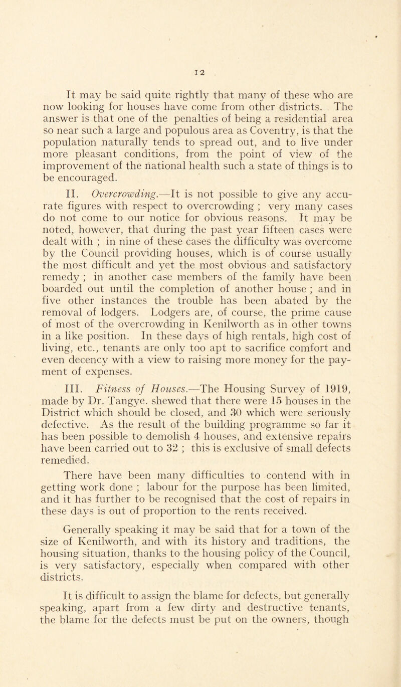 It may be said quite rightly that many of these who are now looking for houses have come from other districts. The answer is that one of the penalties of being a residential area so near such a large and populous area as Coventry, is that the population naturally tends to spread out, and to live under more pleasant conditions, from the point of view of the improvement of the national health such a state of things is to be encouraged. II. Overcrowding.—It is not possible to give any accu- rate figures with respect to overcrowding ; very many cases do not come to our notice for obvious reasons. It may be noted, however, that during the past year fifteen cases were dealt with ; in nine of these cases the difficulty was overcome by the Council providing houses, which is of course usually the most difficult and yet the most obvious and satisfactory remedy ; in another case members of the family have been boarded out until the completion of another house ; and in five other instances the trouble has been abated by the removal of lodgers. Lodgers are, of course, the prime cause of most of the overcrowding in Kenilworth as in other towns in a like position. In these days of high rentals, high cost of living, etc., tenants are only too apt to sacrifice comfort and even decency with a view to raising more money for the pay- ment of expenses. III. Fitness of Houses.-—The Housing Survey of 1919, made by Dr. Tangye. shewed that there were 15 houses in the District which should be closed, and 30 which were seriously defective. As the result of the building programme so far it has been possible to demolish 4 houses, and extensive repairs have been carried out to 32 ; this is exclusive of small defects remedied. There have been many difficulties to contend with in getting work done ; labour for the purpose has been limited, and it has further to be recognised that the cost of repairs in these days is out of proportion to the rents received. Generally speaking it may be said that for a town of the size of Kenilworth, and with its history and traditions, the housing situation, thanks to the housing policy of the Council, is very satisfactory, especially when compared with other districts. It is difficult to assign the blame for defects, but generally speaking, apart from a few dirty and destructive tenants, the blame for the defects must be put on the owners, though