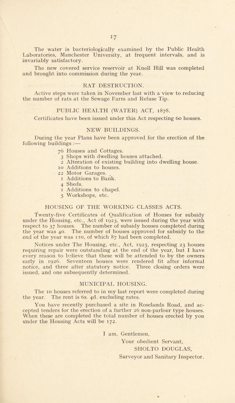 The water is bacteriologically examined by the Public Health Laboratories, Manchester University, at frequent intervals, and is invariably satisfactory. The new covered service reservoir at Knoll Hill was completed and brought into commission during the year. RAT DESTRUCTION. Active steps were taken in November last with a view to reducing the number of rats at the Sewage Farm and Refuse Tip. PUBLIC HEALTH (WATER) ACT, 1878. Certificates have been issued under this Act respecting 60 houses. NEW BUILDINGS. During the year Plans have been approved for the erection of the following buildings :— 76 Houses and Cottages. 3 Shops with dwelling houses attached. 2 Alteration of existing building into dwelling house. 10 Additions to houses. 22 Motor Garages. 1 Additions to Bank. 4 Sheds. 1 Additions to chapel. 5 Workshops, etc. HOUSING OF THE WORKING CLASSES ACTS. « Twenty-five Certificates of Qualification of Houses for subsidy under the Housing, etc.. Act of 1923, were issued during the year with respect to 37 houses. The number of subsidy houses completed during the year was 40. The number of houses approved for subsidy to the end of the year was no, of which 87 had been completed. Notices under The Housing, etc.. Act, 1925, respecting 23 houses requiring repair were outstanding at the end of the year, but I have every reason to believe that these will be attended to by the owners early in 1926. Seventeen houses were rendered fit after informal notice, and three after statutory notice. Three closing orders were issued, and one subsequently determined. MUNICIPAL HOUSING. The 10 houses referred to in my last report were completed during the year. The rent is 6s. 4d. excluding rates. You have recently purchased a site in Roselands Road, and ac- cepted tenders for the erection of a further 26 non-parlour type houses. When these are completed the total number of houses erected by you under the Housing Acts will be 172. I am, Gentlemen, Your obedient Servant, SHOLTO DOUGLAS, Surveyor and Sanitary Inspector.