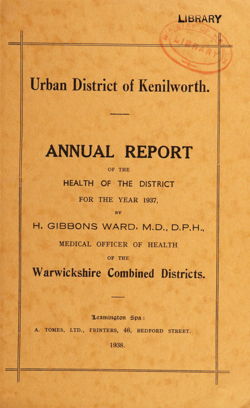 LIBRARY Urban District of Kenilworth. ANNUAL REPORT OF THE HEALTH OF THE DISTRICT FOR THE YEAR 1937, BY H. GIBBONS WARD. M.D., D.P.H,, MEDICAL OFFICER OF HEALTH OF THE Warwickshire Combined Districts. XeamtnQton Spa : A. TOMES, LTD., PRINTERS, 46, BEDFORD STREET. 1938.