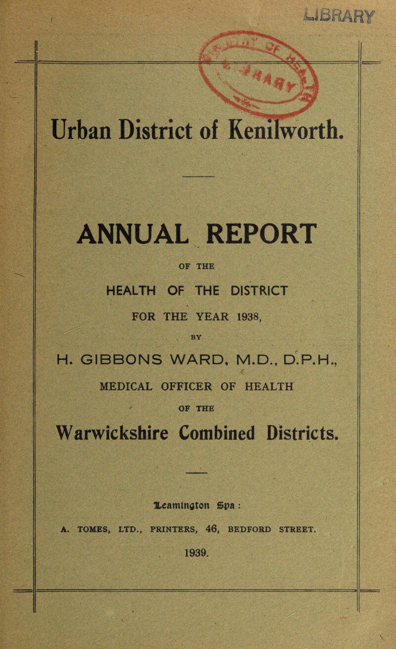 ®v, y , Urban District of Kenilworth ANNUAL REPORT OF THE HEALTH OF THE DISTRICT . V .. . . : ~ - FOR THE YEAR 1938, BY H. GIBBONS WARD, M.D., D.P.H. , C MEDICAL OFFICER OF HEALTH OF THE Warwickshire Combined Districts Ueamtngton Spa: A. TOMES, LTD., PRINTERS, 46, BEDFORD STREET. 1939.