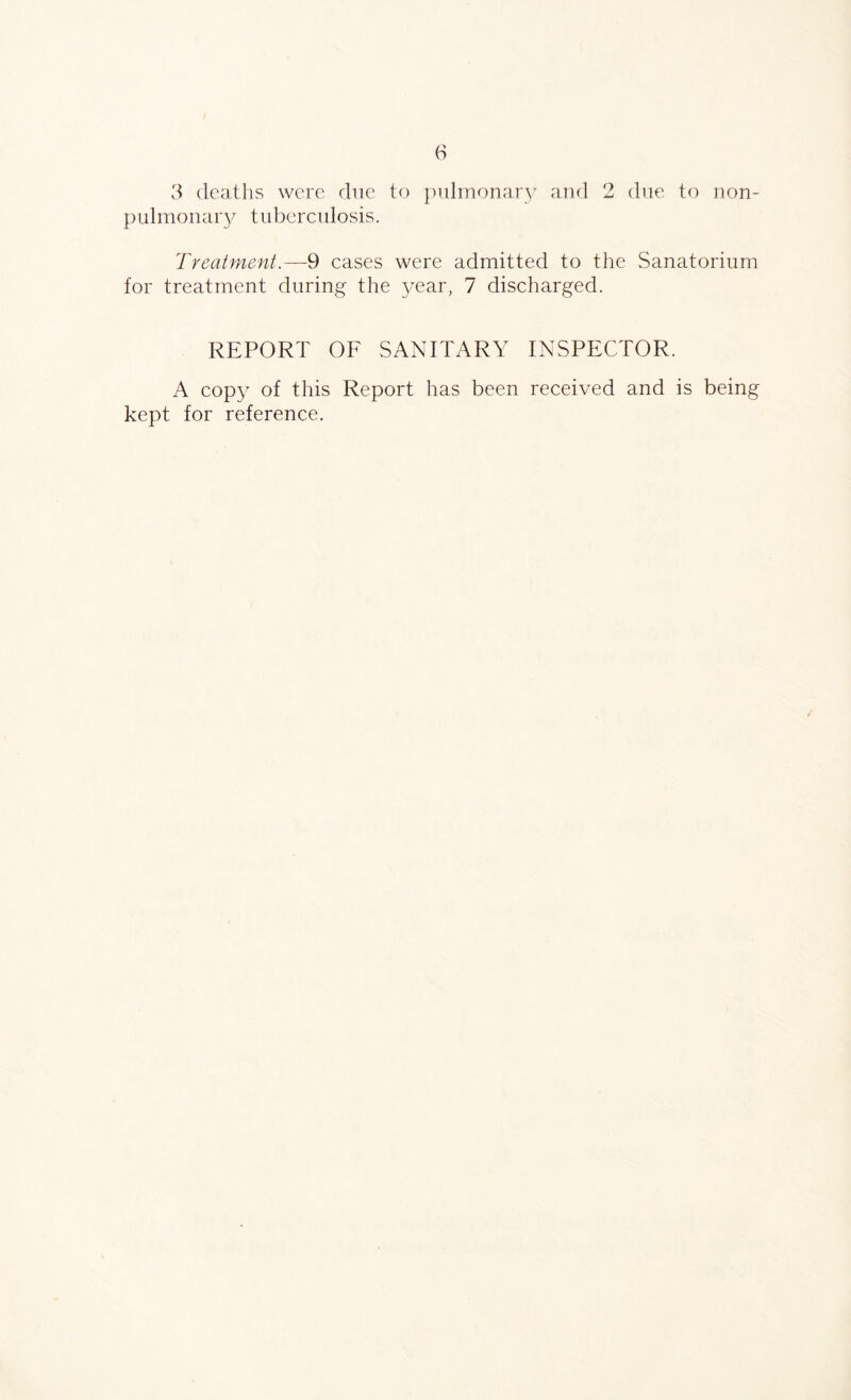 3 deaths were due to pulmonary and 2 due to lion- pulmonary tuberculosis. Treatment.—9 cases were admitted to the Sanatorium for treatment during the year, 7 discharged. REPORT OF SANITARY INSPECTOR. A copy of this Report has been received and is being kept for reference.