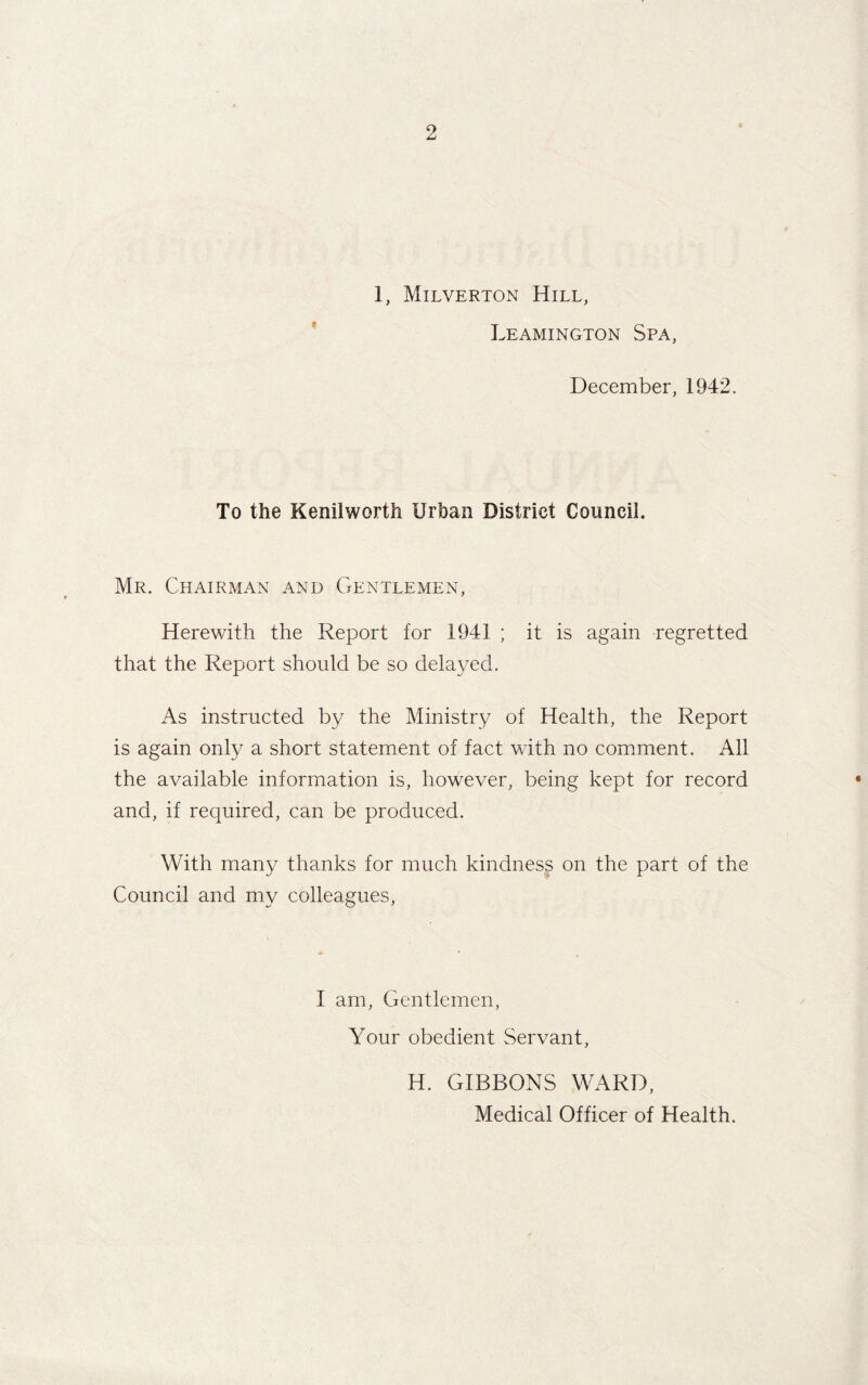 1, Milverton Hill, Leamington Spa, December, 1942. To the Kenilworth Urban District Council. Mr. Chairman and Gentlemen, Herewith the Report for 1941 ; it is again regretted that the Report should be so delayed. As instructed by the Ministry of Health, the Report is again only a short statement of fact with no comment. All the available information is, however, being kept for record and, if required, can be produced. With many thanks for much kindness on the part of the Council and my colleagues, I am, Gentlemen, Your obedient Servant, H. GIBBONS WARD, Medical Officer of Health.