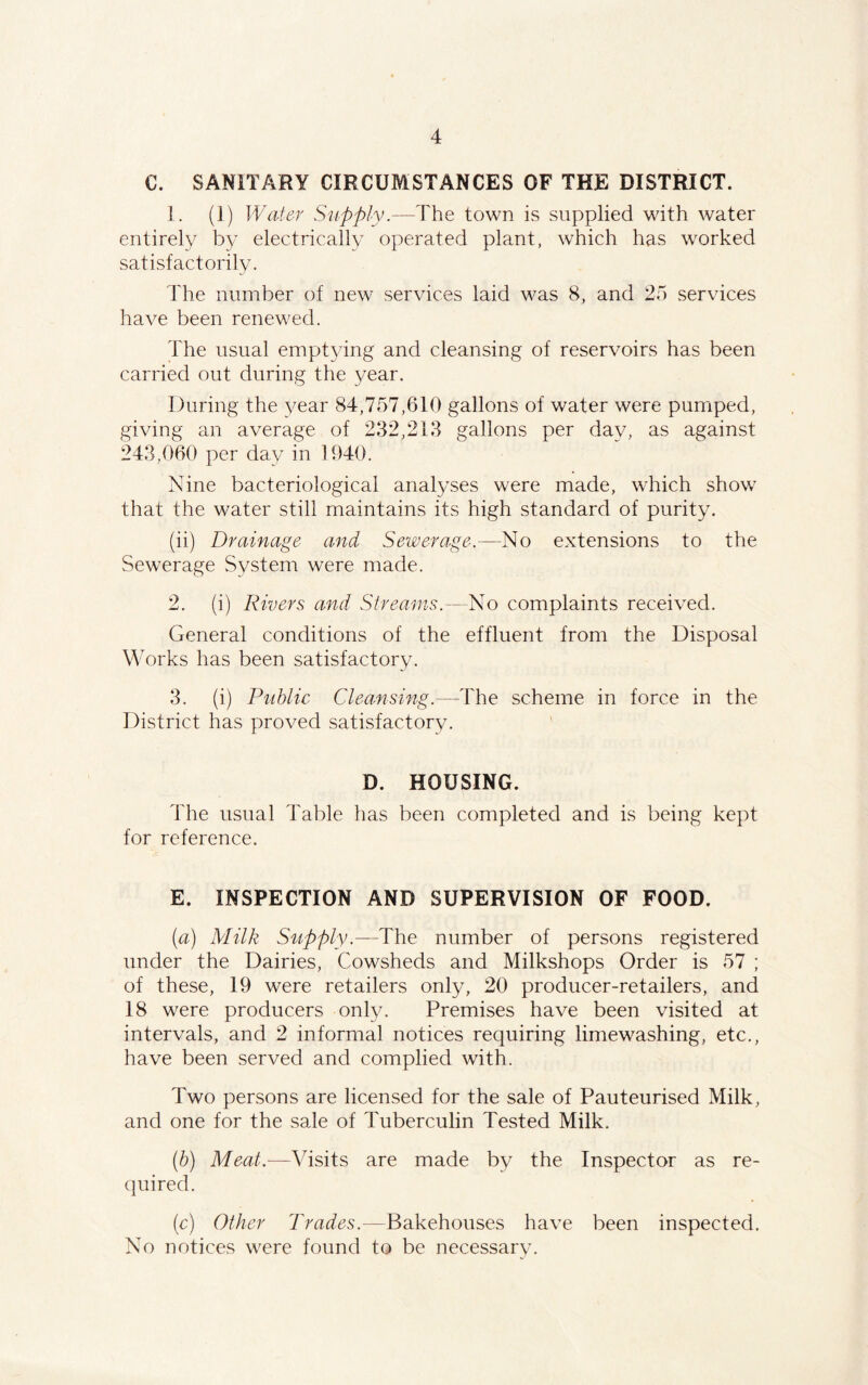 C. SANITARY CIRCUMSTANCES OF THE DISTRICT. 1. (1) Water Supply.—The town is supplied with water entirely by electrically operated plant, which has worked satisfactorily. The number of new services laid was 8, and 25 services have been renewed. The usual emptying and cleansing of reservoirs has been carried out during the year. During the year 84,757,610 gallons of water were pumped, giving an average of 232,213 gallons per day, as against 243,060 per day in 1040. Nine bacteriological analyses were made, which show that the water still maintains its high standard of purity. (ii) Drainage and Sewerage.—No extensions to the Sewerage System were made. 2. (i) Rivers and Streams.—No complaints received. General conditions of the effluent from the Disposal Works has been satisfactory. 3. (i) Public Cleansing.—The scheme in force in the District has proved satisfactory. D. HOUSING. The usual Table has been completed and is being kept for reference. E. INSPECTION AND SUPERVISION OF FOOD. (a) Milk Supply.— The number of persons registered under the Dairies, Cowsheds and Milkshops Order is 57 ; of these, 19 were retailers only, 20 producer-retailers, and 18 were producers only. Premises have been visited at intervals, and 2 informal notices requiring limewashing, etc., have been served and complied with. Two persons are licensed for the sale of Pauteurised Milk, and one for the sale of Tuberculin Tested Milk. (b) Meat.-—Visits are made by the Inspector as re- quired. (c) Other Trades.—Bakehouses have been inspected. No notices were found to be necessary.