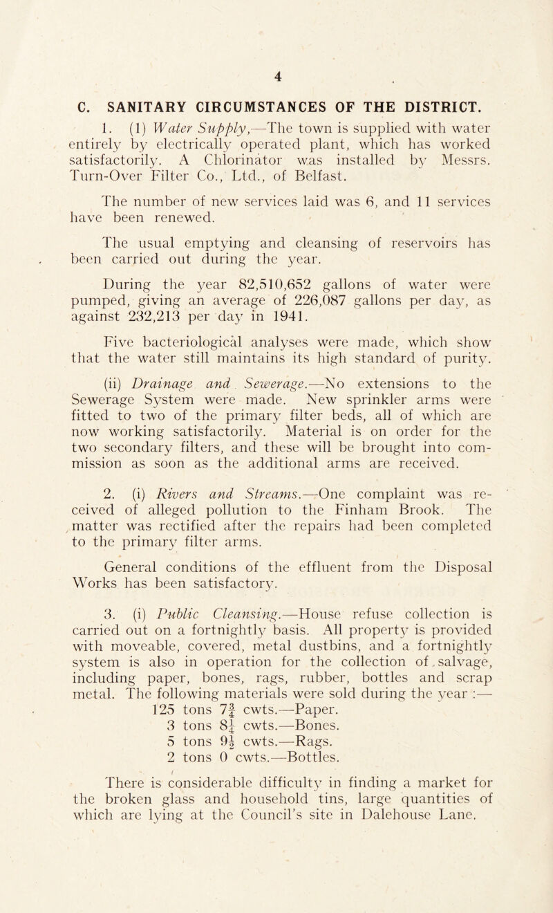 C. SANITARY CIRCUMSTANCES OF THE DISTRICT. 1. (1) Water Supply,—The town is supplied with water entirely by electrically operated plant, which has worked satisfactorily. A Chlorinator was installed by Messrs. Turn-Over Filter Co., Ltd., of Belfast. The number of new services laid was 6, and 11 services have been renewed. The usual emptying and cleansing of reservoirs has been carried out during the year. During the year 82,510,652 gallons of water were pumped, giving an average of 226,087 gallons per day, as against 232,213 per day in 1941. Five bacteriological analyses were made, which show that the water still maintains its high standard of purity. (ii) Drainage and Sewerage.—No extensions to the Sewerage System were made. New sprinkler arms were fitted to two of the primary filter beds, all of which are now working satisfactorily. Material is on order for the two secondary filters, and these will be brought into com- mission as soon as the additional arms are received. 2. (i) Rivers and Streams.—One complaint was re- ceived of alleged pollution to the Finham Brook. The matter was rectified after the repairs had been completed to the primary filter arms. General conditions of the effluent from the Disposal Works has been satisfactory. 3. (i) Public Cleansing.—House refuse collection is carried out on a fortnightly basis. All property is provided with moveable, covered, metal dustbins, and a fortnightly system is also in operation for the collection of. salvage, including paper, bones, rags, rubber, bottles and scrap metal. The following materials were sold during the year :— 125 tons 7J cwts.—Paper. 3 tons 8J cwts.—Bones. 5 tons 9\ cwts.—Rags. 2 tons 0 cwts.—Bottles. There is considerable difficulty in finding a market for the broken glass and household tins, large quantities of which are lying at the Council’s site in Dalehouse Lane.