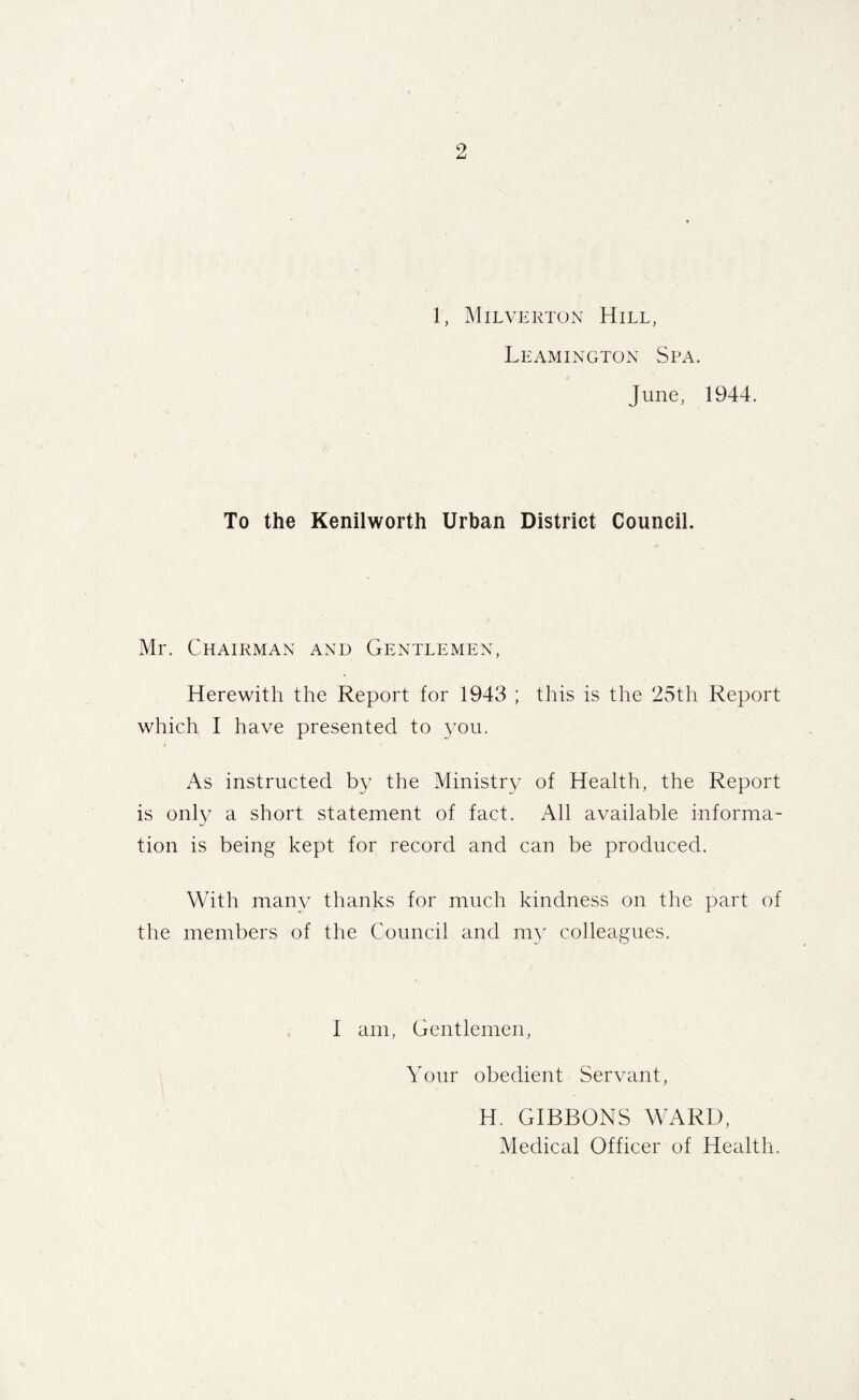 1, Milverton Hill, Leamington Spa. June, 1944. To the Kenilworth Urban District Council. Mr. Chairman and Gentlemen, Herewith the Report for 1943 ; this is the 25th Report which I have presented to you. t As instructed by the Ministry of Health, the Report is only a short statement of fact. All available informa- tion is being kept for record and can be produced. With man}/ thanks for much kindness on the part of the members of the Council and my colleagues. I am, Gentlemen, Your obedient Servant, H. GIBBONS WARD, Medical Officer of Health.