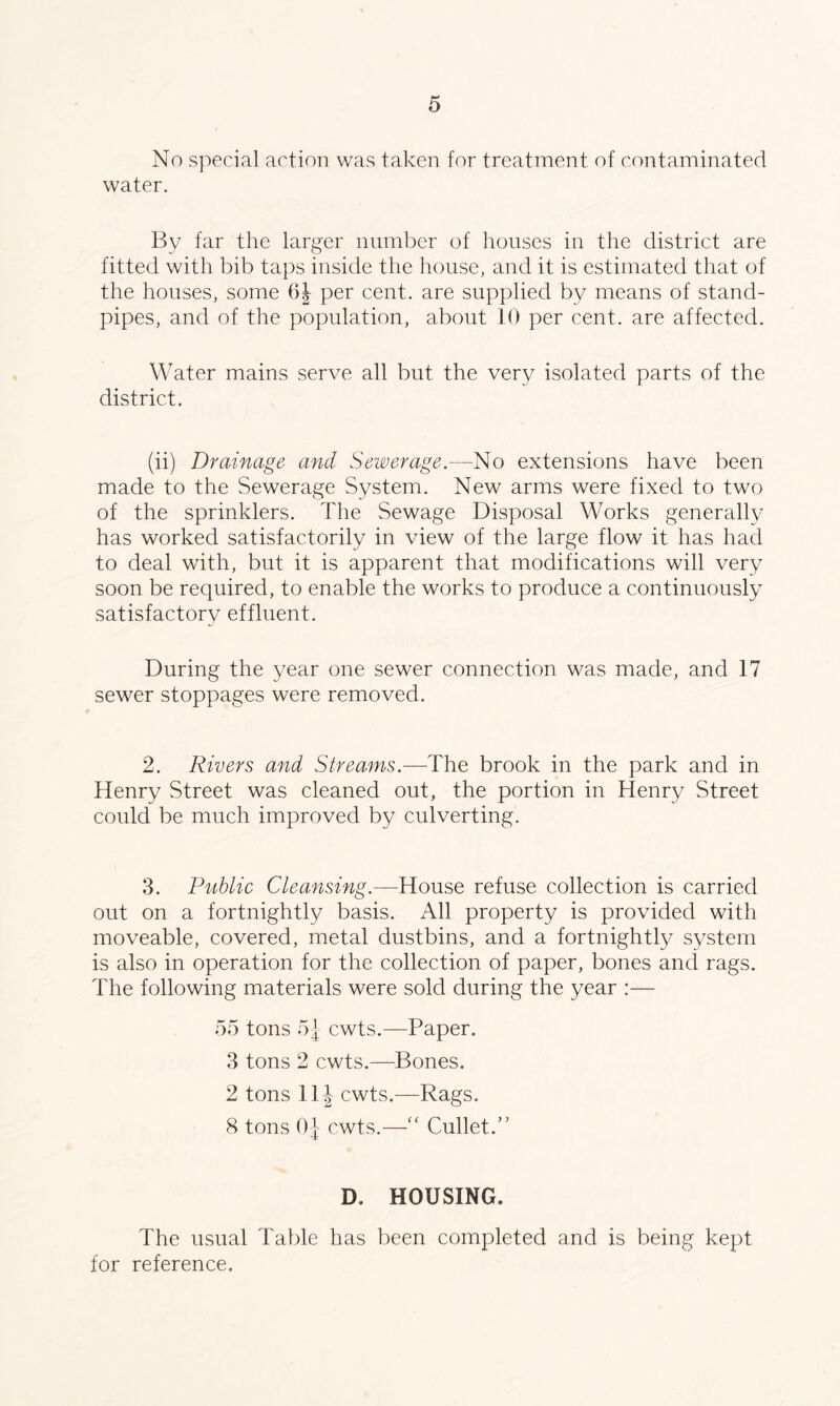 No special action was taken for treatment of contaminated water. Bv far the larger number of houses in the district are fitted with bib taps inside the house, and it is estimated that of the houses, some 6| per cent, are supplied by means of stand- pipes, and of the population, about 10 per cent, are affected. Water mains serve all but the very isolated parts of the district. (ii) Drainage and Sewerage.—No extensions have been made to the Sewerage System. New arms were fixed to two of the sprinklers. The Sewage Disposal Works generally has worked satisfactorily in view of the large flow it has had to deal with, but it is apparent that modifications will very soon be required, to enable the works to produce a continuously satisfactory effluent. During the year one sewer connection was made, and 17 sewer stoppages were removed. 2. Rivers and Streams.—The brook in the park and in Henry Street was cleaned out, the portion in Henry Street could be much improved by culverting. 3. Public Cleansing.—House refuse collection is carried out on a fortnightly basis. All property is provided with moveable, covered, metal dustbins, and a fortnightly system is also in operation for the collection of paper, bones and rags. The following materials were sold during the year :— 55 tons 5 j cwts.—Paper. 3 tons 2 cwts.—Bones. 2 tons 11\ cwts.—Rags. 8 tons 0J cwts.—“ CulletT D, HOUSING. The usual Table has been completed and is being kept for reference.