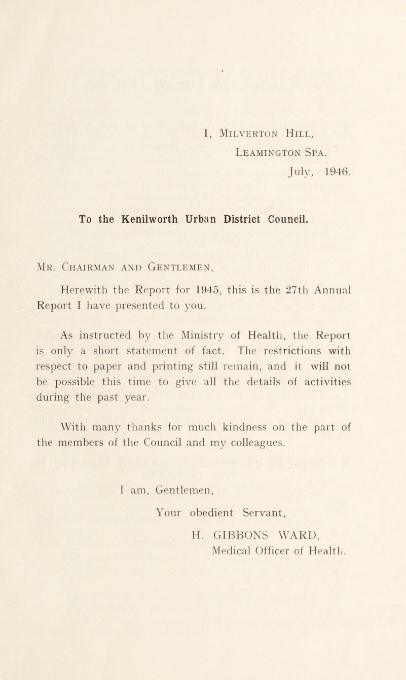 Leamington Spa. July, 1946. To the Kenilworth Urban District Council. Mr. Chairman and Gentlemen, Herewith the Report for 1945, this is the 27th Annual Report I have presented to you. As instructed by the Ministry of Health, the Report is only a short statement of fact. The restrictions with respect to paper and printing still remain, and it will not be possible this time to give all the details of activities during the past year. With many thanks for much kindness on the part of the members of the Council and my colleagues. I am, Gentlemen, Your obedient Servant, H. GIBBONS WARD, Medical Officer of Health.