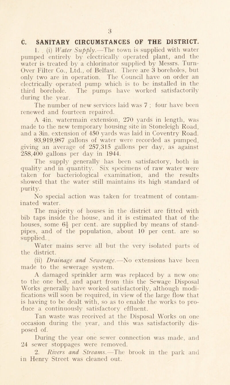 C. SANITARY CIRCUMSTANCES OF THE DISTRICT. 1. (i) Water Supply.-—The town is supplied with water pumped entirely by electrically operated plant, and the water is treated by a chlorinator supplied b}^ Messrs. Turn- over Filter Co., Ltd., of Belfast. There are 3 boreholes, but only two are in operation. The Council have on order an electrically operated pump which is to be installed in the third borehole. The pumps have worked satisfactorily during the year. The number of new services laid was 7 ; four have been renewed and fourteen repaired. A 4in. watermain extension, 270 yards in length, was made to the new temporary housing site in Stoneleigh Road, and a 3in. extension of 450 yards was laid in Coventry Road. 93,919,987 gallons of water were recorded as pumped, giving an average of 257,315 gallons per day, as against 258,400 gallons per day in 1944. The supply generally has been satisfactory, both in quality and in quantity. Six specimens of raw water were taken for bacteriological examination, and the results showed that the water still maintains its high standard of purity. No special action was taken for treatment of contam- inated water. The majority of houses in the district are fitted with bib taps inside the house, and it is estimated that of the houses, some 6-| per cent, are supplied by means of stand- pipes, and of the population, about 10 per cent, are so supplied. Water mains serve all but the very isolated parts of the district. (ii) Drainage and Sewerage.—No extensions have been made to the sewerage system. A damaged sprinkler arm was replaced by a new one to the one bed, and apart from this the Sewage Disposal Works generally have worked satisfactorily, although modi- fications will soon be required, in view of the large flow that is having to be dealt with, so as to enable the works to pro- duce a continuously satisfactory effluent. Tan waste was received at the Disposal Works on one occasion during the year, and this was satisfactorily dis- posed of. During the year one sewer connection was made, and 24 sewer stoppages were removed. 2. Rivers and Streams.—The brook in the park and in Henry Street was cleaned out.