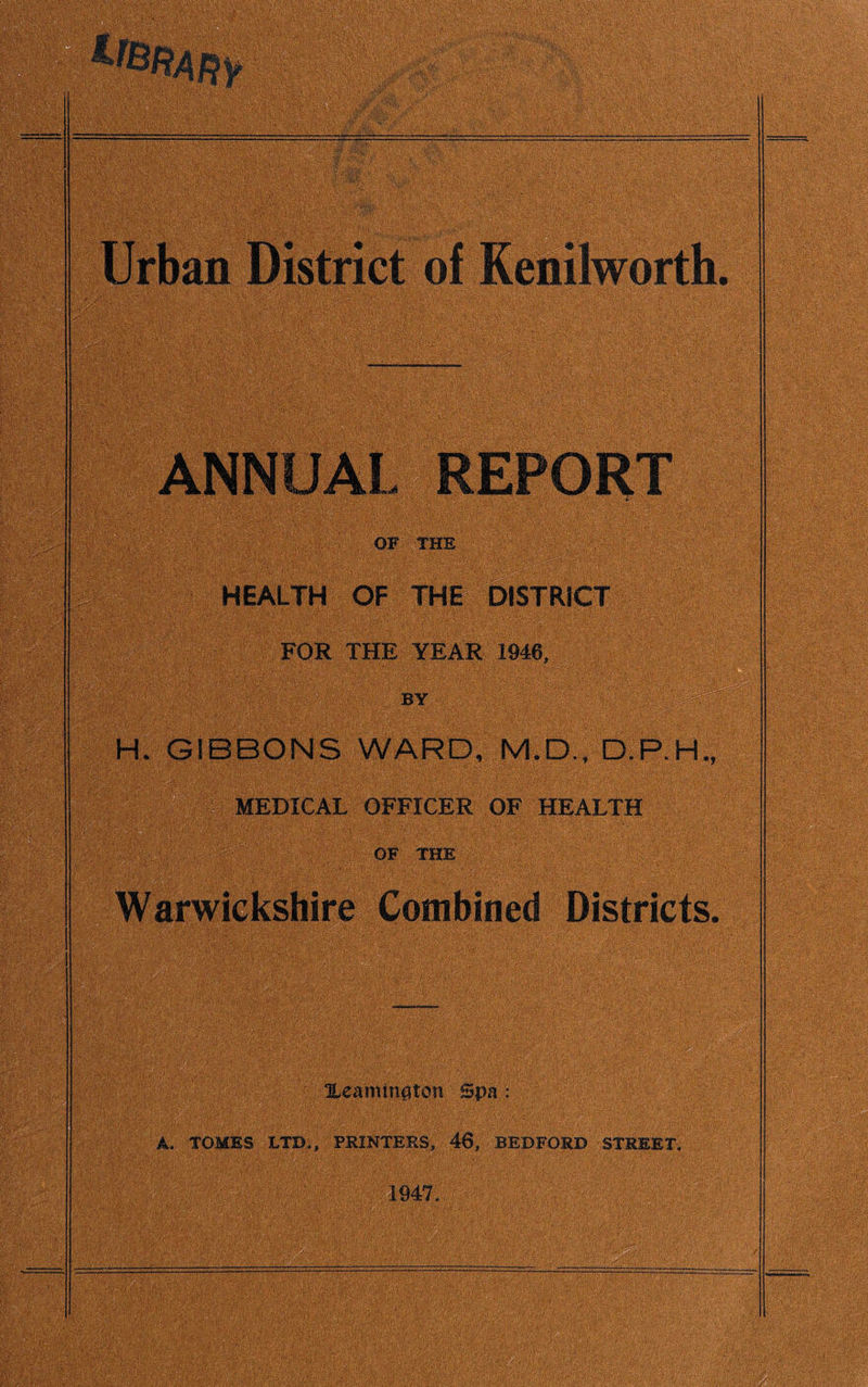 ANNUAL REPORT OF THE HEALTH OF THE DISTRICT FOR THE YEAR 1946, . by tmmmmm H. GIBBONS WARD, M.D., D.P.H., MEDICAL OFFICER OF HEALTH OF THE : Warwickshire Combined Districts. Xeamington Spa : A. TOMES LTD., PRINTERS, 46, BEDFORD STREET. 1947.