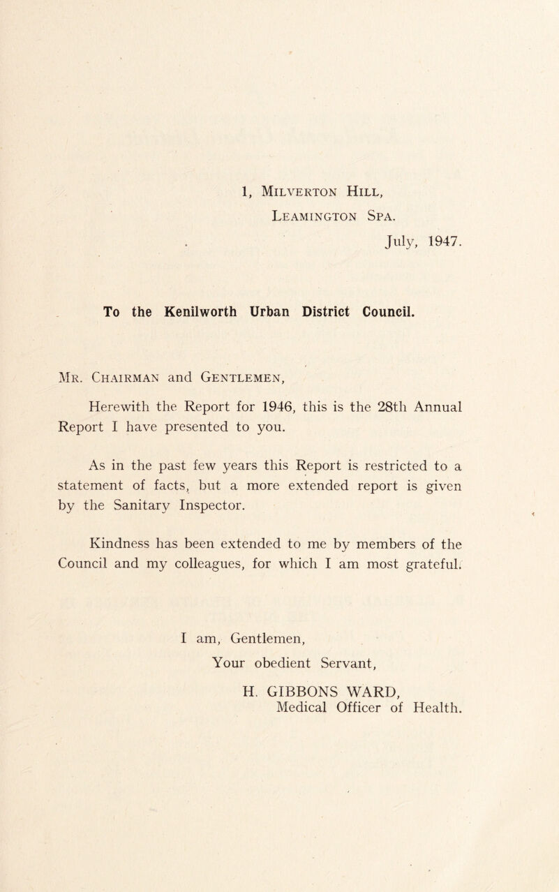 Leamington Spa. July, 1947. To the Kenilworth Urban District Council. Mr. Chairman and Gentlemen, Herewith the Report for 1946, this is the 28th Annual Report I have presented to you. As in the past few years this Report is restricted to a statement of facts, but a more extended report is given by the Sanitary Inspector. Kindness has been extended to me by members of the Council and my colleagues, for which I am most grateful. I am, Gentlemen, Your obedient Servant, H. GIBBONS WARD, Medical Officer of Health.