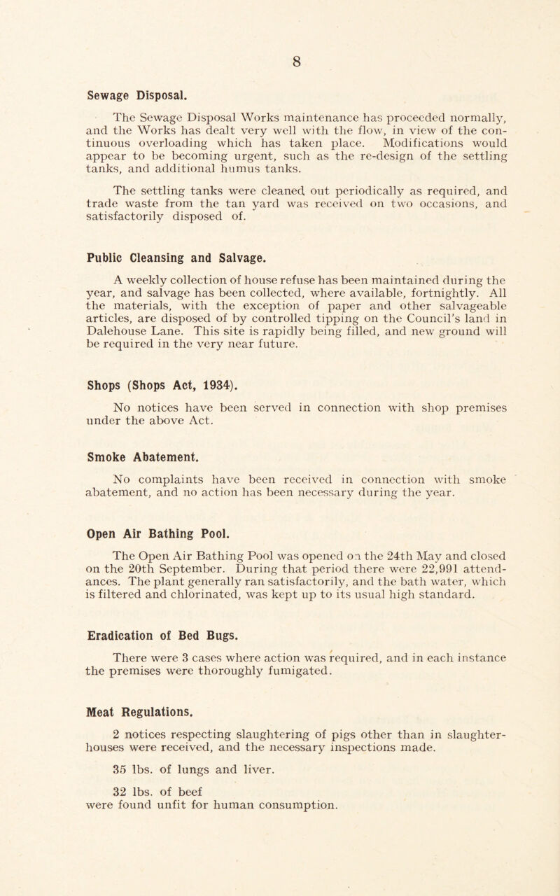Sewage Disposal. The Sewage Disposal Works maintenance has proceeded normally, and the Works has dealt very well with the flow, in view of the con- tinuous overloading which has taken place. Modifications would appear to be becoming urgent, such as the re-design of the settling tanks, and additional humus tanks. The settling tanks were cleaned out periodically as required, and trade waste from the tan yard was received on two occasions, and satisfactorily disposed of. Public Cleansing and Salvage. A weekly collection of house refuse has been maintained during the year, and salvage has been collected, where available, fortnightly. All the materials, with the exception of paper and other salvageable articles, are disposed of by controlled tipping on the Council’s land in Dalehouse Lane. This site is rapidly being filled, and new ground will be required in the very near future. Shops (Shops Act, 1934). No notices have been served in connection with shop premises under the above Act. Smoke Abatement. No complaints have been received in connection with smoke abatement, and no action has been necessary during the year. Open Air Bathing Pool. The Open Air Bathing Pool was opened on the 24th May and closed on the 20th September. During that period there were 22,991 attend- ances. The plant generally ran satisfactorily, and the bath water, which is filtered and chlorinated, was kept up to its usual high standard. Eradication of Bed Bugs. There were 3 cases where action was required, and in each instance the premises were thoroughly fumigated. Meat Regulations. 2 notices respecting slaughtering of pigs other than in slaughter- houses were received, and the necessary inspections made. 35 lbs. of lungs and liver. 32 lbs. of beef were found unfit for human consumption.