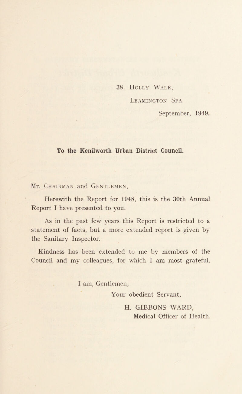 Leamington Spa. September, 1949, To the Kenilworth Urban District Council. Mr. Chairman and Gentlemen, Herewith the Report for 1948, this is the 30th Annual Report I have presented to you. As in the past few years this Report is restricted to a statement of facts, but a more extended report is given by the Sanitary Inspector. Kindness has been extended to me by members of the Council and my colleagues, for which I am most grateful. I am, Gentlemen, Your obedient Servant, H. GIBBONS WARD, Medical Officer of Health.