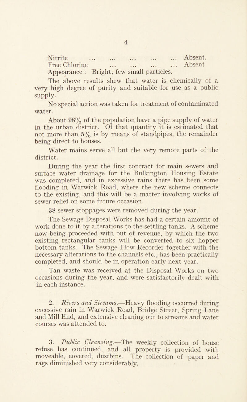 Nitrite Absent. Free Chlorine ... ... ... ... Absent Appearance : Bright, few small particles. The above results shew that water is chemically of a very high degree of purity and suitable for use as a public supply. No special action was taken for treatment of contaminated water. About 98% of the population have a pipe supply of water in the urban district. Of that quantity it is estimated that not more than 5% is by means of standpipes, the remainder being direct to houses. Water mains serve all but the very remote parts of the district. During the year the first contract for main sewers and surface water drainage for the Bulkington Housing Estate was completed, and in excessive rains there has been some flooding in. Warwick Road, where the new scheme connects to the existing, and this will be a matter involving works of sewer relief on some future occasion. 38 sewer stoppages were removed during the year. The Sewage Disposal Works has had a certain amount of work done to it by alterations to the settling tanks. A scheme now being proceeded with out of revenue, by which the two existing rectangular tanks will be converted to six hopper bottom tanks. The Sewage Flow Recorder together with the necessary alterations to the channels etc., has been practically completed, and should be in. operation early next year. Tan waste was received at the Disposal Works on two occasions during the year, and were satisfactorily dealt with in each instance. 2. Rivers and Streams.—Heavy flooding occurred during excessive rain, in Warwick Road, Bridge Street, Spring Lane and Mill End, and extensive cleaning out to streams and water courses was attended to. 3. Public Cleansing.—The weekly collection of house refuse has continued, and all property is provided with moveable, covered, dustbins. The collection of paper and rags diminished very considerably.