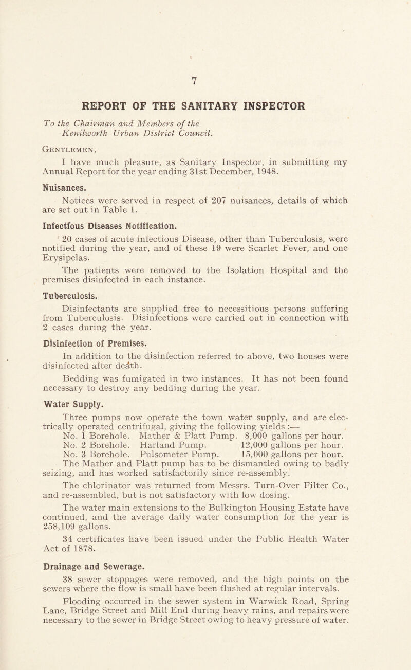 REPORT OF THE SANITARY INSPECTOR To the Chairman and Members of the Kenilworth Urban District Council. Gentlemen, I have much pleasure, as Sanitary Inspector, in submitting my Annual Report for the year ending 31st December, 1948. Nuisances. Notices were served in respect of 207 nuisances, details of which are set out in Table 1. Infectious Diseases Notification. 20 cases of acute infectious Disease, other than Tuberculosis, were notified during the year, and of these 19 were Scarlet Fever, and one Erysipelas. The patients were removed to the Isolation Hospital and the premises disinfected in each instance. Tuberculosis. Disinfectants are supplied free to necessitious persons suffering from Tuberculosis. Disinfections were carried out in connection with 2 cases during the year. Disinfection of Premises. In addition to the disinfection referred to above, two houses were disinfected after death. Bedding was fumigated in two instances. It has not been found necessary to destroy any bedding during the year. Water Supply. Three pumps now operate the town water supply, and are elec- trically operated centrifugal, giving the following yields :— No. 1 Borehole. Mather & Platt Pump. 8,000 gallons per hour. No. 2 Borehole. Harland Pump. 12,000 gallons per hour. No. 3 Borehole. Pulsometer Pump. 15,000 gallons per hour. The Mather and Platt pump has to be dismantled owing to badly seizing, and has worked satisfactorily since re-assembly. The chlorinator was returned from Messrs. Turn-Over Filter Co., and re-assembled, but is not satisfactory with low dosing. The water main extensions to the Bulkington Housing Estate have continued, and the average daily water consumption for the year is 258,109 gallons. 34 certificates have been issued under the Public Plealth Water Act of 1878. Drainage and Sewerage. 38 sewer stoppages were removed, and the high points on the sewers where the flow is small have been flushed at regular intervals. Flooding occurred in the sewer system in Warwick Road, Spring Lane, Bridge Street and Mill End during heavy rains, and repairs were necessary to the sewer in Bridge Street owing to heavy pressure of water.