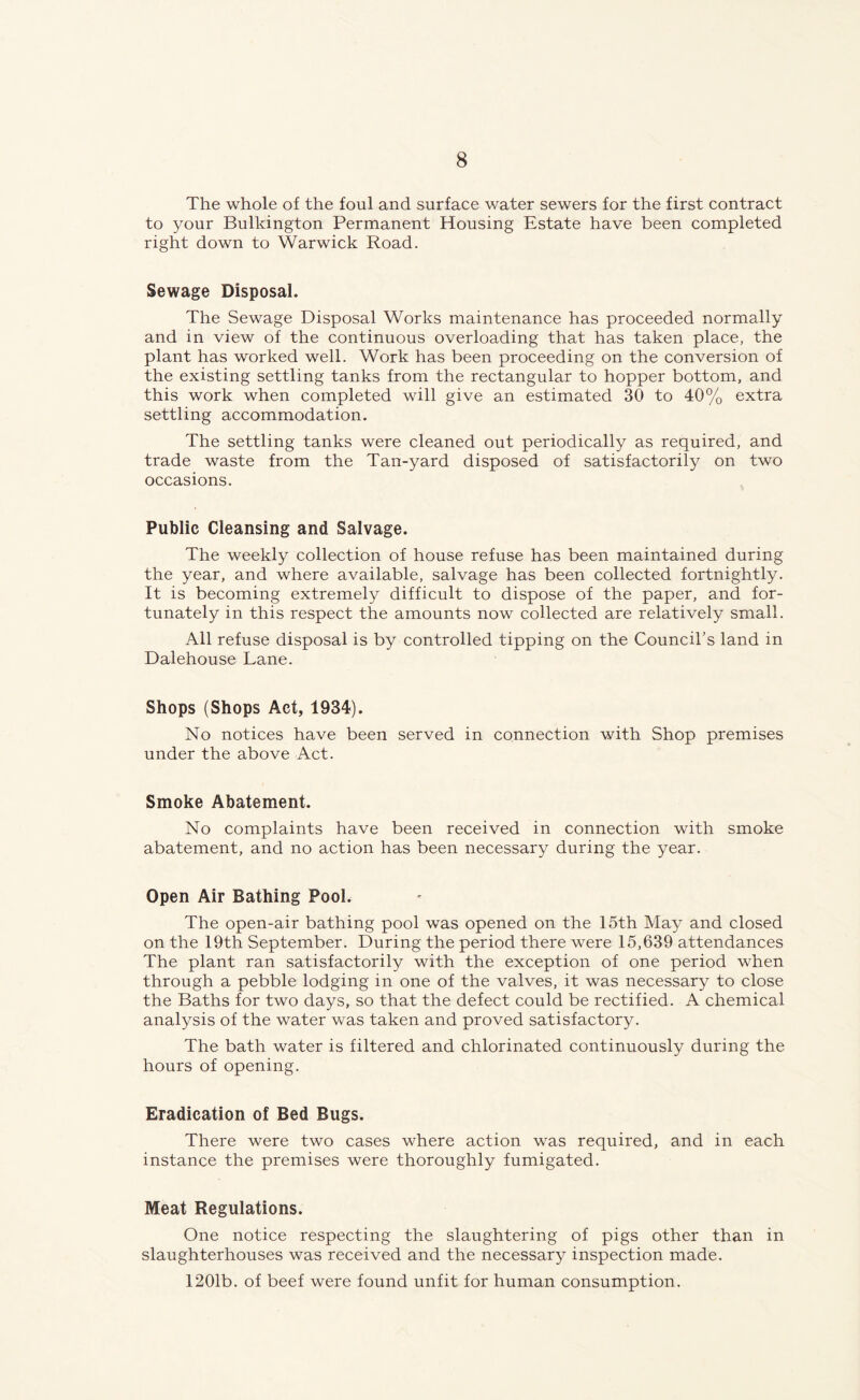 The whole of the foul and surface water sewers for the first contract to your Bulkington Permanent Housing Estate have been completed right down to Warwick Road. Sewage Disposal. The Sewage Disposal Works maintenance has proceeded normally and in view of the continuous overloading that has taken place, the plant has worked well. Work has been proceeding on the conversion of the existing settling tanks from the rectangular to hopper bottom, and this work when completed will give an estimated 30 to 40% extra settling accommodation. The settling tanks were cleaned out periodically as required, and trade waste from the Tan-yard disposed of satisfactorily on two occasions. Public Cleansing and Salvage. The weekly collection of house refuse has been maintained during the year, and where available, salvage has been collected fortnightly. It is becoming extremely difficult to dispose of the paper, and for- tunately in this respect the amounts now collected are relatively small. All refuse disposal is by controlled tipping on the Council’s land in Dalehouse Lane. Shops (Shops Act, 1934). No notices have been served in connection with Shop premises under the above Act. Smoke Abatement. No complaints have been received in connection with smoke abatement, and no action has been necessary during the year. Open Air Bathing Pool. The open-air bathing pool was opened on the 15th May and closed on the 19th September. During the period there were 15,639 attendances The plant ran satisfactorily with the exception of one period when through a pebble lodging in one of the valves, it was necessary to close the Baths for two days, so that the defect could be rectified. A chemical analysis of the water was taken and proved satisfactory. The bath water is filtered and chlorinated continuously during the hours of opening. Eradication of Bed Bugs. There were two cases where action was required, and in each instance the premises were thoroughly fumigated. Meat Regulations. One notice respecting the slaughtering of pigs other than in slaughterhouses was received and the necessary inspection made. 1201b. of beef were found unfit for human consumption.