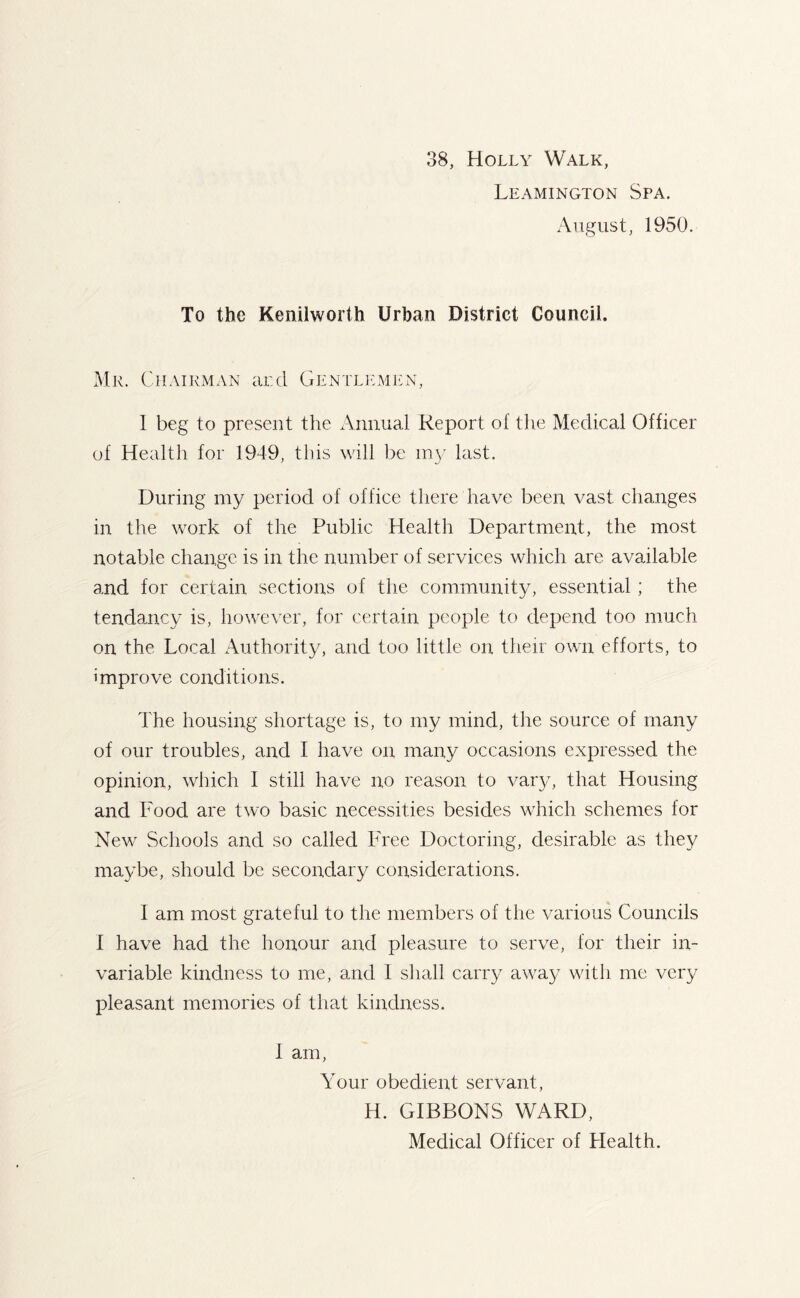 38, Holly Walk, Leamington Spa. August, 1950. To the Kenilworth Urban District Council. Me. Chairman and Gentlemen, 1 beg to present the Annual Report of the Medical Officer of Health for 1949, this will be my last. During my period of office there have been vast changes in the work of the Public Health Department, the most notable change is in the number of services which are available and for certain sections of the community, essential; the tendancy is, however, for certain people to depend too much on the Local Authority, and too little on their own efforts, to improve conditions. The housing shortage is, to my mind, the source of many of our troubles, and I have on many occasions expressed the opinion, which I still have no reason to vary, that Housing and Food are two basic necessities besides which schemes for New Schools and so called Free Doctoring, desirable as they maybe, should be secondary considerations. I am most grateful to the members of the various Councils I have had the honour and pleasure to serve, for their in- variable kindness to me, and I shall carry away with me very pleasant memories of that kindness. i am, Your obedient servant, H. GIBBONS WARD, Medical Officer of Health.