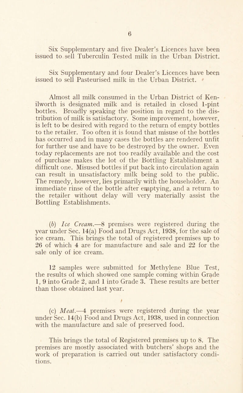 Six Supplementary and five Dealer’s Licences have been issued to sell Tuberculin Tested milk in the Urban District. Six Supplementary and four Dealer’s Licences have been issued to sell Pasteurised milk in the Urban District. Almost all milk consumed in the Urban District of Ken- ilworth is designated milk and is retailed in closed 1-pint bottles. Broadly speaking the position in regard to the dis- tribution of milk is satisfactory. Some improvement, however, is left to be desired with regard to the return of empty bottles to the retailer. Too often it is found that misuse of the bottles has occurred and in many cases the bottles are rendered unfit for further use and have to be destroyed by the owner. Even today replacements are not too readily available and the cost of purchase makes the lot of the Bottling Establishment a difficult one. Misused bottles if put back into circulation again can result in unsatisfactory milk being sold to the public. The remedy, however, lies primarily with the householder. An immediate rinse of the bottle after emptying, and a return to the retailer without delay will very materially assist the Bottling Establishments. (b) Ice Cream.—8 premises were registered during the year under Sec. 14(a) Food and Drugs Act, 1938, for the sale of ice cream. This brings the total of registered premises up to 26 of which 4 are for manufacture and sale and 22 for the sale only of ice cream. 12 samples were submitted for Methylene Blue Test, the results of which showed one sample coming within Grade 1, 9 into Grade 2, and 1 into Grade 3. These results are better than those obtained last year. (c) Meat.—4 premises were registered during the year under Sec. 14(b) Food and Drugs Act, 1938, used in connection with the manufacture and sale of preserved food. This brings the total of Registered premises up to 8. The premises are mostly associated with butchers’ shops and the work of preparation is carried out under satisfactory condi- tions.