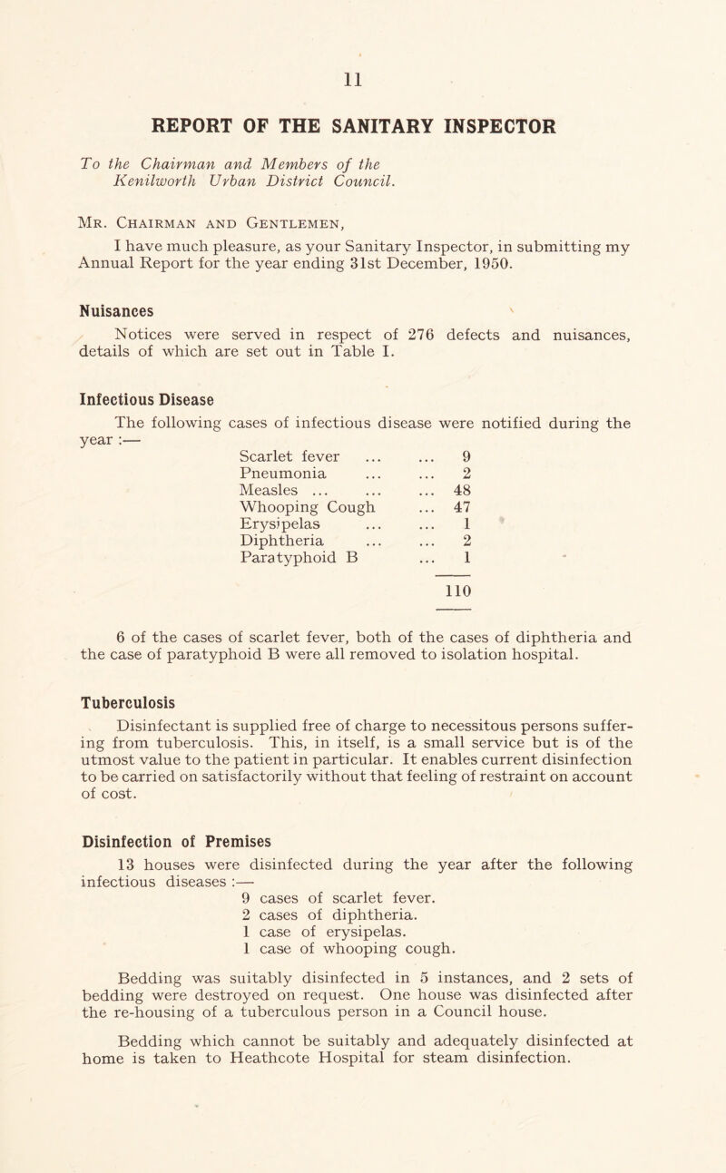 REPORT OF THE SANITARY INSPECTOR To the Chairman and Members of the Kenilworth Urban District Council. Mr. Chairman and Gentlemen, I have much pleasure, as your Sanitary Inspector, in submitting my Annual Report for the year ending 31st December, 1950. Nuisances Notices were served in respect of 276 defects and nuisances, details of which are set out in Table I. Infectious Disease The following cases of infectious disease were notified during the year :— Scarlet fever ... ... 9 Pneumonia ... ... 2 Measles ... ... ... 48 Whooping Cough ... 47 Erysipelas ... ... 1 Diphtheria ... ... 2 Paratyphoid B ... 1 110 6 of the cases of scarlet fever, both of the cases of diphtheria and the case of paratyphoid B were all removed to isolation hospital. Tuberculosis Disinfectant is supplied free of charge to necessitous persons suffer- ing from tuberculosis. This, in itself, is a small service but is of the utmost value to the patient in particular. It enables current disinfection to be carried on satisfactorily without that feeling of restraint on account of cost. Disinfection of Premises 13 houses were disinfected during the year after the following infectious diseases :— 9 cases of scarlet fever. 2 cases of diphtheria. 1 case of erysipelas. 1 case of whooping cough. Bedding was suitably disinfected in 5 instances, and 2 sets of bedding were destroyed on request. One house was disinfected after the re-housing of a tuberculous person in a Council house. Bedding which cannot be suitably and adequately disinfected at home is taken to Heathcote Hospital for steam disinfection.