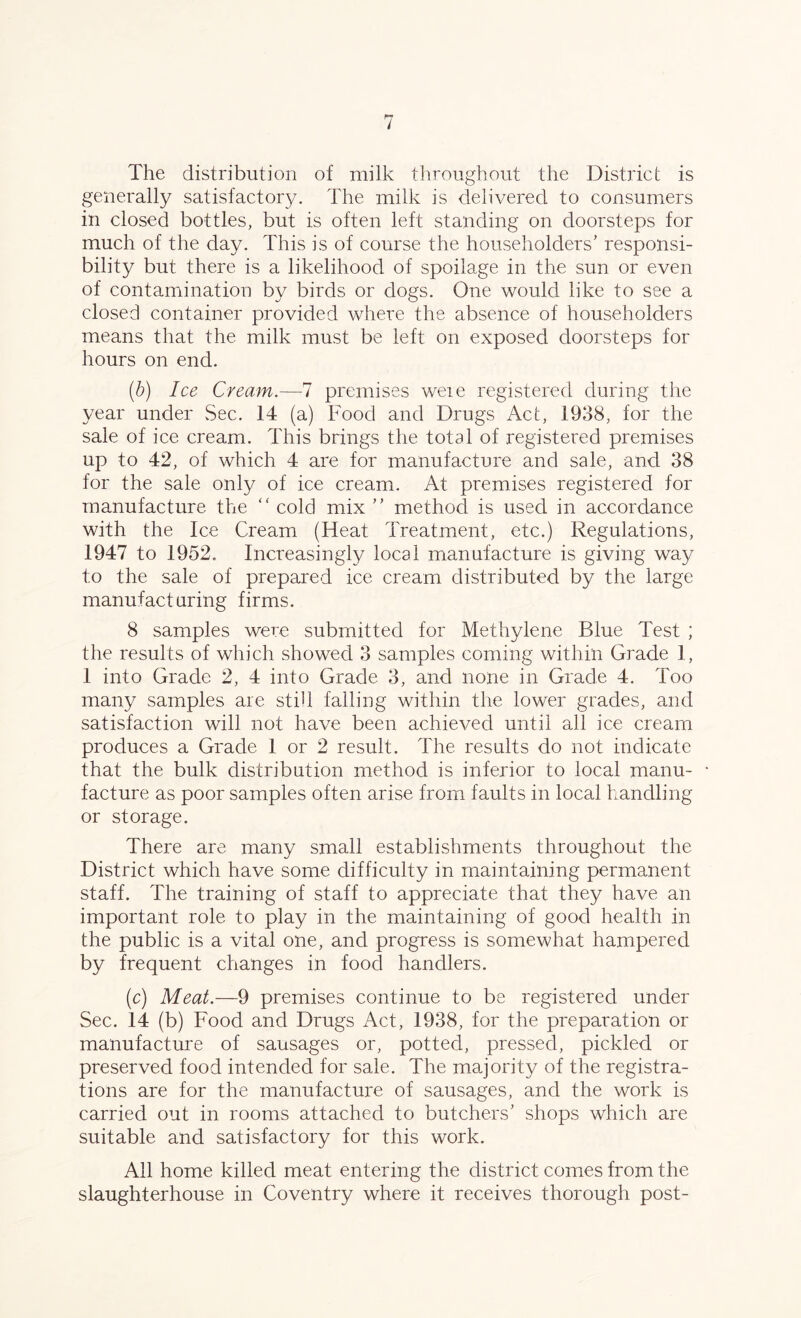 The distribution of milk throughout the District is generally satisfactory. The milk is delivered to consumers in closed bottles, but is often left standing on doorsteps for much of the day. This is of course the householders’ responsi- bility but there is a likelihood of spoilage in the sun or even of contamination by birds or dogs. One would like to see a closed container provided where the absence of householders means that the milk must be left on exposed doorsteps for hours on end. (b) Ice Cream.-—7 premises weie registered during the year under Sec. 14 (a) Food and Drugs Act, 1938, for the sale of ice cream. This brings the total of registered premises up to 42, of which 4 are for manufacture and sale, and 38 for the sale only of ice cream. At premises registered for manufacture the “ cold mix ” method is used in accordance with the Ice Cream (Heat Treatment, etc.) Regulations, 1947 to 1952. Increasingly local manufacture is giving way to the sale of prepared ice cream distributed by the large manufacturing firms. 8 samples were submitted for Methylene Blue Test ; the results of which showed 3 samples coming within Grade 1, 1 into Grade 2, 4 into Grade 3, and none in Grade 4. Too many samples are still falling within the lower grades, and satisfaction will not have been achieved until all ice cream produces a Grade 1 or 2 result. The results do not indicate that the bulk distribution method is inferior to local manu- facture as poor samples often arise from faults in local handling or storage. There are many small establishments throughout the District which have some difficulty in maintaining permanent staff. The training of staff to appreciate that they have an important role to play in the maintaining of good health in the public is a vital one, and progress is somewhat hampered by frequent changes in food handlers. (c) Meat.—9 premises continue to be registered under Sec. 14 (b) Food and Drugs Act, 1938, for the preparation or manufacture of sausages or, potted, pressed, pickled or preserved food intended for sale. The majority of the registra- tions are for the manufacture of sausages, and the work is carried out in rooms attached to butchers’ shops which are suitable and satisfactory for this work. All home killed meat entering the district comes from the slaughterhouse in Coventry where it receives thorough post-