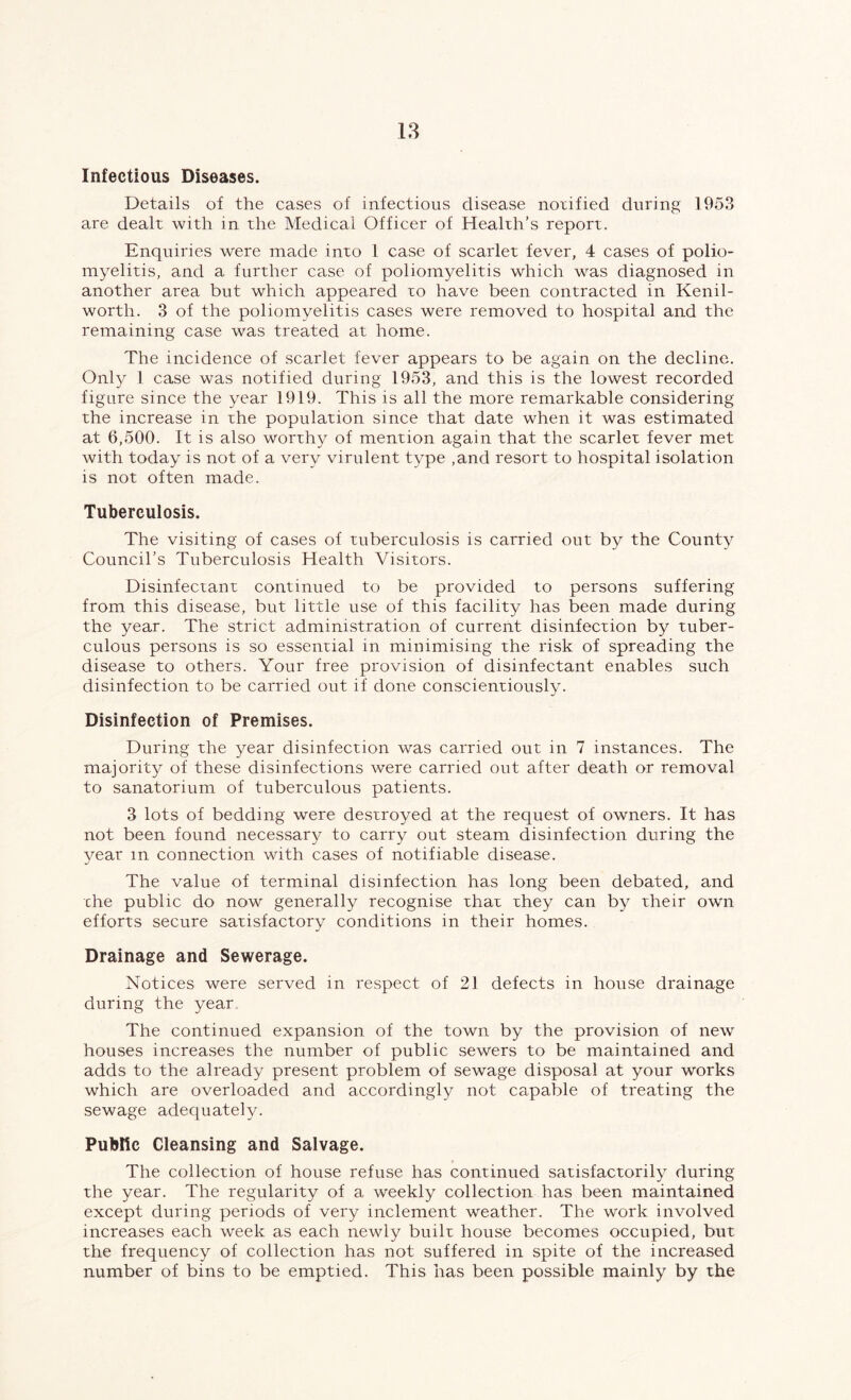 Infectious Diseases. Details of the cases of infectious disease notified during 1953 are dealt with in the Medical Officer of Health’s report. Enquiries were made into 1 case of scarlet fever, 4 cases of polio- myelitis, and a further case of poliomyelitis which was diagnosed in another area but which appeared to have been contracted in Kenil- worth. 3 of the poliomyelitis cases were removed to hospital and the remaining case was treated at home. The incidence of scarlet fever appears to be again on the decline. Only 1 case was notified during 1953, and this is the lowest recorded figure since the year 1919. This is all the more remarkable considering the increase in the population since that date when it was estimated at 6,500. It is also worthy of mention again that the scarlet fever met with today is not of a very virulent type ,and resort to hospital isolation is not often made. Tuberculosis. The visiting of cases of tuberculosis is carried out by the County Council’s Tuberculosis Health Visitors. Disinfectant continued to be provided to persons suffering from this disease, but little use of this facility has been made during the year. The strict administration of current disinfection by tuber- culous persons is so essential in minimising the risk of spreading the disease to others. Your free provision of disinfectant enables such disinfection to be carried out if done conscientiously. Disinfection of Premises. During the year disinfection was carried out in 7 instances. The majority of these disinfections were carried out after death or removal to sanatorium of tuberculous patients. 3 lots of bedding were destroyed at the request of owners. It has not been found necessary to carry out steam disinfection during the year m connection with cases of notifiable disease. The value of terminal disinfection has long been debated, and the public do now generally recognise that they can by their own efforts secure satisfactory conditions in their homes. Drainage and Sewerage. Notices were served in respect of 21 defects in house drainage during the year. The continued expansion of the town by the provision of new houses increases the number of public sewers to be maintained and adds to the already present problem of sewage disposal at your works which are overloaded and accordingly not capable of treating the sewage adequately. Public Cleansing and Salvage. The collection of house refuse has continued satisfactorily during the year. The regularity of a weekly collection has been maintained except during periods of very inclement weather. The work involved increases each week as each newly built house becomes occupied, but the frequency of collection has not suffered in spite of the increased number of bins to be emptied. This has been possible mainly by the