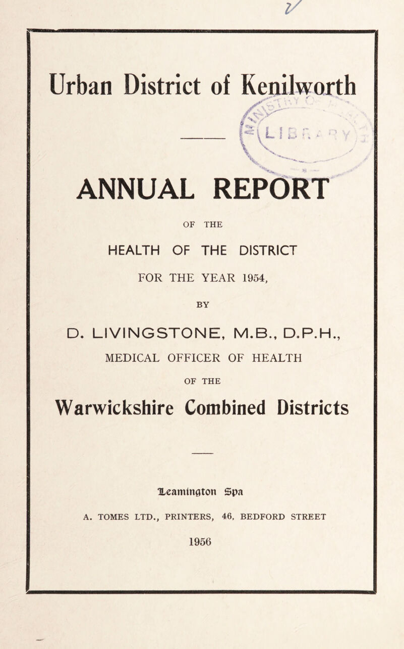 Urban District of Kenilworth ^ l L 1 t; *•' L V \ ■— ANNUAL REPORT OF THE HEALTH OF THE DISTRICT FOR THE YEAR 1954, D. LIVINGSTONE, M.B., D.P.H., MEDICAL OFFICER OF HEALTH OF THE Warwickshire Combined Districts Xeamtngton Spa A. TOMES LTD., PRINTERS, 46, BEDFORD STREET 1956