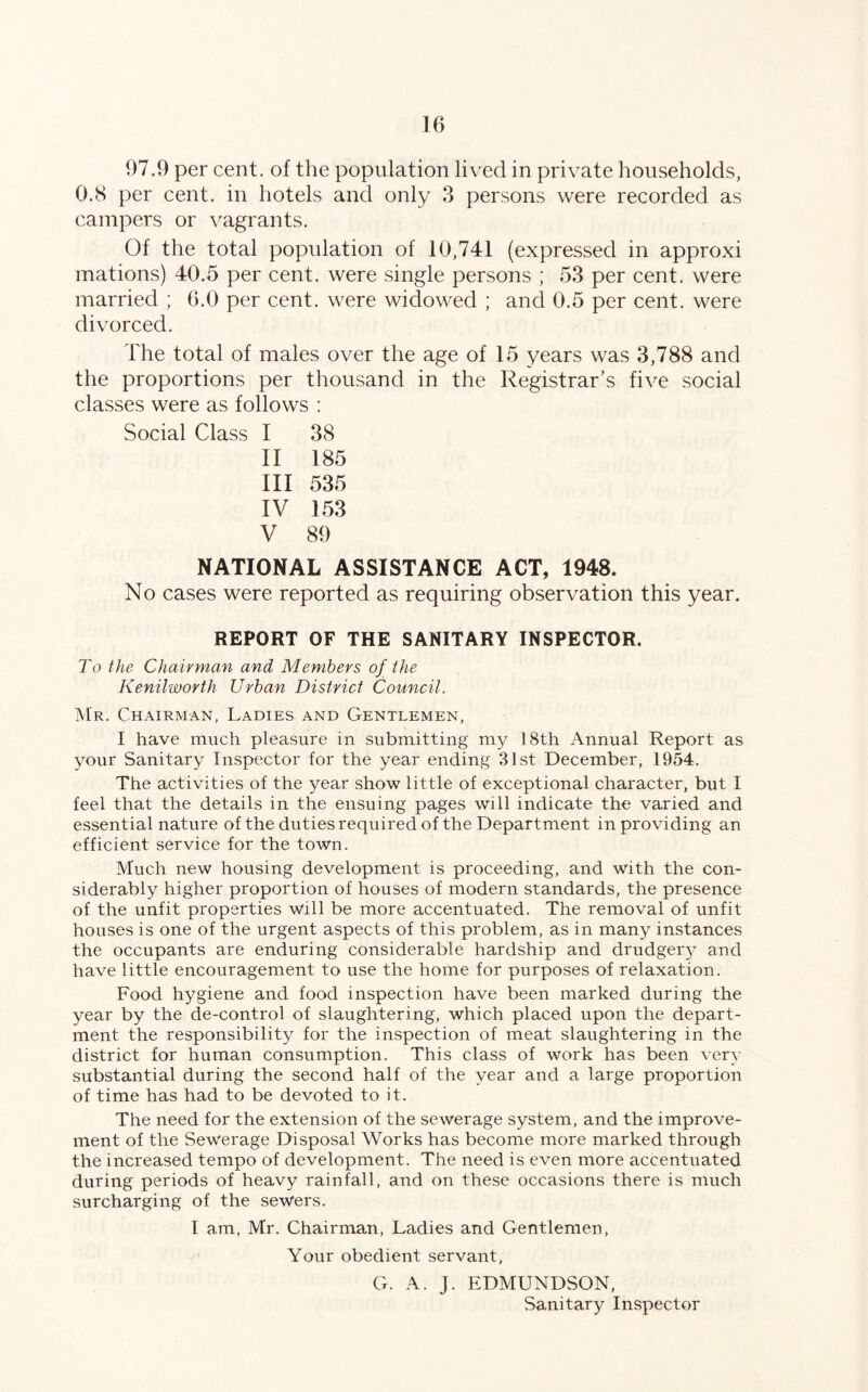 97.9 per cent, of the population lived in private households, 0.8 per cent, in hotels and only 3 persons were recorded as campers or vagrants. Of the total population of 10,741 (expressed in approxi mations) 40.5 per cent, were single persons ; 53 per cent, were married ; 6.0 per cent, were widowed ; and 0.5 per cent, were divorced. The total of males over the age of 15 years was 3,788 and the proportions per thousand in the Registrar's five social classes were as follows : Social Class I 38 II 185 III 535 IV 153 V 89 NATIONAL ASSISTANCE ACT, 1948. No cases were reported as requiring observation this year. REPORT OF THE SANITARY INSPECTOR. To the Chairman and Members of the Kenilworth Urban District Council. Mr. Chairman, Ladies and Gentlemen, I have much pleasure in submitting my 18th Annual Report as your Sanitary Inspector for the year ending 31st December, 1954. The activities of the year show little of exceptional character, but I feel that the details in the ensuing pages will indicate the varied and essential nature of the duties required of the Department in providing an efficient service for the town. Much new housing development is proceeding, and with the con- siderably higher proportion of houses of modern standards, the presence of the unfit properties will be more accentuated. The removal of unfit houses is one of the urgent aspects of this problem, as in many instances the occupants are enduring considerable hardship and drudgeiy and have little encouragement to use the home for purposes of relaxation. Food hygiene and food inspection have been marked during the year by the de-control of slaughtering, which placed upon the depart- ment the responsibility for the inspection of meat slaughtering in the district for human consumption. This class of work has been very substantial during the second half of the year and a large proportion of time has had to be devoted to it. The need for the extension of the sewerage system, and the improve- ment of the Sewerage Disposal Works has become more marked through the increased tempo of development. The need is even more accentuated during periods of heavy rainfall, and on these occasions there is much surcharging of the sewers. I am, Mr. Chairman, Ladies and Gentlemen, Your obedient servant, G. A. J. EDMUNDSON, Sanitary Inspector