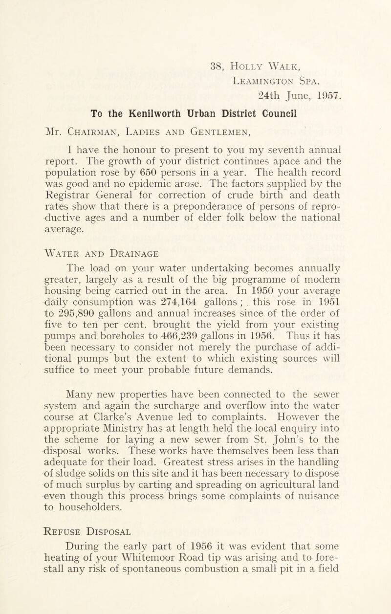 38, Holly Walk, Leamington Spa. 24th June, 1957. To the Kenilworth Urban District Council Mr. Chairman, Ladies and Gentlemen, I have the honour to present to you my seventh annual report. The growth of your district continues apace and the population rose by 650 persons in a year. The health record was good and no epidemic arose. The factors supplied by the Registrar General for correction of crude birth and death rates show that there is a preponderance of persons of repro- ductive ages and a number of elder folk below the national average. Water and Drainage The load on your water undertaking becomes annually greater, largely as a result of the big programme of modem housing being carried out in the area. In 1950 your average daily consumption was 274,164 gallons ; . this rose in 1951 to 295,890 gallons and annual increases since of the order of five to ten per cent, brought the yield from your existing pumps and boreholes to 466,239 gallons in 1956. Thus it has been necessary to consider not merely the purchase of addi- tional pumps but the extent to which existing sources will suffice to meet your probable future demands. Many new properties have been connected to the sewer system and again the surcharge and overflow into the water course at Clarke’s Avenue led to complaints. However the appropriate Ministry has at length held the local enquiry into the scheme for laying a new sewer from St. John’s to the disposal works. These works have themselves been less than adequate for their load. Greatest stress arises in the handling of sludge solids on this site and it has been necessary to dispose of much surplus by carting and spreading on agricultural land even though this process brings some complaints of nuisance to householders. Refuse Disposal During the early part of 1956 it was evident that some heating of your Whitemoor Road tip was arising and to fore- stall any risk of spontaneous combustion a small pit in a field