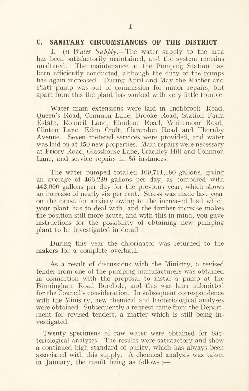 C. SANITARY CIRCUMSTANCES OF THE DISTRICT 1. (i) Water Supply.—The water supply to the area has been satisfactorily maintained, and the system remains unaltered. The maintenance at the Pumping Station has been efficiently conducted, although the duty of the pumps has again increased. During April and May the Mather and Platt pump was out of commission for minor repairs, but apart from this the plant has worked with very little trouble. Water main extensions were laid in Inchbrook Road, Queen’s Road, Common Lane, Brooke Road, Station Farm Estate, Rouncil Lane, Elmdene Road, Whitemoor Road, Clinton Lane, Eden Croft, Clarendon Road and Thornby Avenue. Seven metered services were provided, and water was laid on at 150 new properties. Main repairs were necessary at Priory Road, Glasshouse Lane, Crackley Hill and Common Lane, and service repairs in 35 instances. The water pumped totalled 169,711,180 gallons, giving an average of 466,239 gallons per day, as compared with 442,000 gallons per day for the previous year, which shows an increase of nearly six per cent. Stress was made last year on the cause for anxiety owing to the increased load which your plant has to deal with, and the further increase makes the position still more acute, and with this in mind, you gave instructions for the possibility of obtaining new pumping plant to be investigated in detail. During this year the chlorinator was returned to the makers for a complete overhaul. As a result of discussions with the Ministry, a revised tender from one of the pumping manufacturers was obtained in connection with the proposal to instal a pump at the Birmingham Road Borehole, and this was later submitted for the Council’s consideration. In subsequent correspondence with the Ministry, new chemical and bacteriological analyses were obtained. Subsequently a request came from the Depart- ment for revised tenders, a matter which is still being in- vestigated. Twenty specimens of raw water were obtained for bac- teriological analyses. The results were satisfactory and show a continued high standard of purity, which has always been associated with this supply. A chemical analysis was taken in January, the result being as follows :—