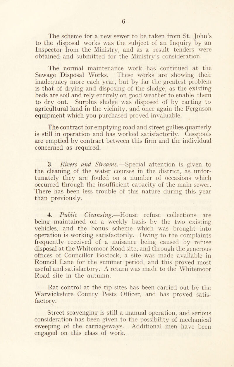 The scheme for a new sewer to be taken from St. John’s to the disposal works was the subject of an Inquiry by an Inspector from the Ministry, and as a result tenders were obtained and submitted for the Ministry’s consideration. The normal maintenance work has continued at the Sewage Disposal Works. These works are showing their inadequacy more each year, but by far the greatest problem is that of drying and disposing of the sludge, as the existing beds are soil and rely entirely on good weather to enable them to dry out. Surplus sludge was disposed of by carting to agricultural land in the vicinity, and once again the Ferguson equipment which you purchased proved invaluable. The contract for emptying road and street gullies quarterly is still in operation and has worked satisfactorily. Cesspools are emptied by contract between this firm and the individual concerned as required. 3. Rivers and Streams.—Special attention is given to the cleaning of the water courses in the district, as unfor- tunately they are fouled on a number of occasions which occurred through the insufficient capacity of the main sewer. There has been less trouble of this nature during this year than previously. 4. Public Cleansing.—House refuse collections are being maintained on a weekly basis by the two existing vehicles, and the bonus scheme which was brought into operation is working satisfactorily. Owing to the complaints frequently received of a nuisance being caused by refuse disposal at the Whitemoor Road site, and through the generous offices of Councillor Bostock, a site was made available in Rouncil Lane for the summer period, and this proved most useful and satisfactory. A return was made to the Whitemoor Road site in the autumn. Rat control at the tip sites has been carried out by the Warwickshire County Pests Officer, and has proved satis- factory. Street scavenging is still a manual operation, and serious consideration has been given to the possibility of mechanical sweeping of the carriageways. Additional men have been engaged on this class of work.