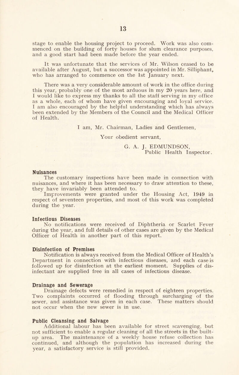 stage to enable the housing project to proceed. Work was also com- menced on the building of forty houses for slum clearance purposes, and a good start had been made before the year ended. It was unfortunate that the services of Mr. Wilson ceased to be available after August, but a successor was appointed in Mr. Silliphant, who has arranged to commence on the 1st January next. There was a very considerable amount of work in the office during this year, probably one of the most arduous in my 20 years here, and I would like to express my thanks to all the staff serving in my office as a whole, each of whom have given encouraging and loyal service. I am also encouraged by the helpful understanding which has always been extended by the Members of the Council and the Medical Officer of Health. I am, Mr. Chairman, Ladies and Gentlemen, Your obedient servant, G. A. J. EDMUNDSON, Public Health Inspector. Nuisances The customary inspections have been made in connection with nuisances, and where it has been necessary to draw attention to these, they have invariably been attended to. Improvements were granted under the Housing Act, 1949 in respect of seventeen properties, and most of this work was completed during the year. Infectious Diseases No notifications were received of Diphtheria or Scarlet Fever during the year, and full details of other cases are given by the Medical Officer of Health in another part of this report. Disinfection of Premises Notification is always received from the Medical Officer of Health’s Department in connection with infectious diseases, and each case is followed up for disinfection at the earliest moment. Supplies of dis- infectant are supplied free in all cases of infectious disease. Drainage and Sewerage Drainage defects were remedied in respect of eighteen properties. Two complaints occurred of flooding through surcharging of the sewer, and assistance was given in each case. These matters should not occur when the new sewer is in use. Public Cleansing and Salvage Additional labour has been available for street scavenging, but not sufficient to enable a regular cleaning of all the streets in the built- up area. The maintenance of a weekly house refuse collection has continued, and although the population has increased during the year, a satisfactory service is still provided,